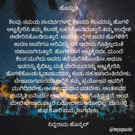 Quote by siddaram honnkal - ಹೊನ್ನುಡಿ

ಕೆಲವು ಸಮಯ ಸಂದರ್ಭಗಳಲ್ಲಿ ಕೆಲವರು ಕೆಲವರನ್ನು ಹೊಗಳಿ ಅಟ್ಟಕ್ಕೇರಿಸಿ ತಮ್ಮ ಕೆಲಸಕ್ಕೆ ಬಳಸಿಕೊಂಡಿರುತ್ತಾರೆ.ತಮ್ಮ ಉದ್ದೇಶ ಈಡೇರಿಸಿಕೊಂಡಿರುತ್ತಾರೆ. ಅವರ ಉದ್ಧೇಶ‌ ಅವರ ಹೊಗಳಿಕೆಗೆ ಕಾರಣ ಅವರಿಗೂ ಅರಿವಿದ್ದು ಸಹ ಅದೇನು ಗೊತ್ತಿಲ್ಲದಂತೆ ಸಹಜವಾಗಿರುತ್ತಾರೆ. ಹೊಗಳಿದಾಗ ಅಟ್ಟಕ್ಕೆರದೇ, ಮುಂದೆ ಕೆಲಸ ಮುಗಿದು ಅವರು ತಲೆ ಮರೆಸಿಕೊಂಡೋ,ಅಥವಾ ಇವರನ್ನು ಕೈಬಿಟ್ಟು ಮತ್ತೆ ಬೇರೆಯವರನ್ನು ಅಟ್ಟಕ್ಕೇರಿಸಿ ಹೊಗಳಿಕೊಂಡು ಓಡಾಡುವದನ್ನು ಕಂಡು ಸಹ ಕಾಣದಂತಿರಬೇಕು. ಬೇಜಾರಾಗಬಾರದು. ಅಲ್ಲಿಗೆ ತಮ್ಮ ಪ್ರಯೋಜನ ಅವರಿಗೆ ಮುಗಿದಿರಬೇಕು ಅಂತ ಸಮಾಧಾನ ಪಡಬೇಕು. ಅಂತಹವರ ಮನಸ್ಥಿತಿ ಏನೆಂದು ? ಅವರೇನು ? ಎಂದು ಗೊತ್ತಿರುತ್ತದೆ. ಅಂದ ಮೇಲೆ ಬೇಜಾರು‌ಪಟ್ಟರೆ ಬರೋದೇನು ಇರೋದಿಲ್ಲ. ಮನಸಲ್ಲಿ ಶುಭ ಕೋರಿ ಸುಮ್ಮನಾಗಬೇಕು.

ಸಿದ್ಧರಾಮ ಹೊನ್ಕಲ್  - Made using Quotes Creator App, Post Maker App