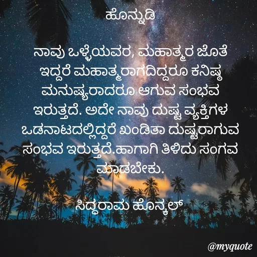 Quote by siddaram honnkal - ಹೊನ್ನುಡಿ

ನಾವು ಒಳ್ಳೆಯವರ, ಮಹಾತ್ಮರ ಜೊತೆ ಇದ್ದರೆ ಮಹಾತ್ಮರಾಗದಿದ್ದರೂ ಕನಿಷ್ಠ ಮನುಷ್ಯರಾದರೂ ಆಗುವ ಸಂಭವ ಇರುತ್ತದೆ. ಅದೇ ನಾವು ದುಷ್ಟ‌ ವ್ಯಕ್ತಿಗಳ ಒಡನಾಟದಲ್ಲಿದ್ದರೆ ಖಂಡಿತಾ ದುಷ್ಟರಾಗುವ ಸಂಭವ ಇರುತ್ತದೆ.ಹಾಗಾಗಿ ತಿಳಿದು‌ ಸಂಗವ ಮಾಡಬೇಕು.

ಸಿದ್ಧರಾಮ ಹೊನ್ಕಲ್  - Made using Quotes Creator App, Post Maker App