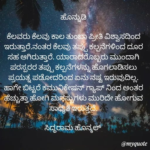 Quote by siddaram honnkal - ಹೊನ್ನುಡಿ

ಕೆಲವರು ಕೆಲವು ಕಾಲ ತುಂಬಾ ಪ್ರೀತಿ ವಿಶ್ವಾಸದಿಂದ ಇರುತ್ತಾರೆ.ನಂತರ ಕೆಲವು‌ ತಪ್ಪು ಕಲ್ಪನೆಗಳಿಂದ ದೂರ ಸಹ ಆಗಿರುತ್ತಾರೆ. ಯಾರಾದರೊಬ್ಬರು‌ ಮುಂದಾಗಿ ಪರಸ್ಪರರ ತಪ್ಪು ಕಲ್ಪನೆಗಳನ್ನು ಹೊಗಲಾಡಿಸಲು ಪ್ರಯತ್ನ ಪಡೋದರಿಂದ ಏನು ನಷ್ಟ ಇರುವುದಿಲ್ಲ. ಹಾಗೇ ಬಿಟ್ಟರೆ ಕಮುನಿಕೇಷನ್ ಗ್ಯಾಪ್ ನಿಂದ ಅಂತರ ಹೆಚ್ಚುತ್ತಾ ಹೋಗಿ ಮನಸ್ಸುಗಳು ಮುರಿದೇ ಹೋಗುವ ಸಾಧ್ಯತೆ ಇರುತ್ತದೆ.

ಸಿದ್ಧರಾಮ ಹೊನ್ಕಲ್  - Made using Quotes Creator App, Post Maker App