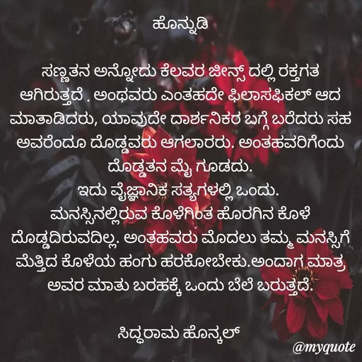 Quote by Siddarama Honnkal - ಹೊನ್ನುಡಿ

ಸಣ್ಣತನ ಅನ್ನೋದು ಕೆಲವರ ಜೀನ್ಸ್ ದಲ್ಲಿ ರಕ್ತಗತ ಆಗಿರುತ್ತದೆ . ಅಂಥವರು ಎಂತಹದೇ ಫಿಲಾಸಫಿಕಲ್ ಆದ ಮಾತಾಡಿದರು, ಯಾವುದೇ ದಾರ್ಶನಿಕರ ಬಗ್ಗೆ ಬರೆದರು ಸಹ ಅವರೆಂದೂ ದೊಡ್ಡವರು ಆಗಲಾರರು. ಅಂತಹವರಿಗೆಂದು ದೊಡ್ಡತನ ಮೈ ಗೂಡದು.
ಇದು ವೈಜ್ಞಾನಿಕ ಸತ್ಯಗಳಲ್ಲಿ ಒಂದು. 
ಮನಸ್ಸಿನಲ್ಲಿರುವ ಕೊಳೆಗಿಂತ ಹೊರಗಿನ ಕೊಳೆ ದೊಡ್ಡದಿರುವದಿಲ್ಲ. ಅಂತಹವರು ಮೊದಲು ತಮ್ಮ ಮನಸ್ಸಿಗೆ ಮೆತ್ತಿದ ಕೊಳೆಯ ಹಂಗು ಹರಕೋಬೇಕು.ಅಂದಾಗ ಮಾತ್ರ ಅವರ ಮಾತು ಬರಹಕ್ಕೆ ಒಂದು ಬೆಲೆ ಬರುತ್ತದೆ.

ಸಿದ್ಧರಾಮ ಹೊನ್ಕಲ್  - Made using Quotes Creator App, Post Maker App