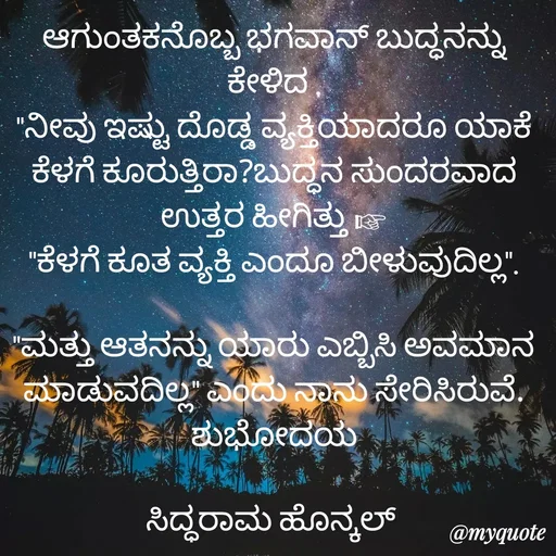 Quote by Siddarama Honnkal - ಆಗುಂತಕನೊಬ್ಬ ಭಗವಾನ್ ಬುದ್ಧನನ್ನು ಕೇಳಿದ .
"ನೀವು ಇಷ್ಟು ದೊಡ್ಡ ವ್ಯಕ್ತಿಯಾದರೂ ಯಾಕೆ ಕೆಳಗೆ ಕೂರುತ್ತಿರಾ?ಬುದ್ಧನ ಸುಂದರವಾದ ಉತ್ತರ ಹೀಗಿತ್ತು ☞
"ಕೆಳಗೆ ಕೂತ ವ್ಯಕ್ತಿ ಎಂದೂ ಬೀಳುವುದಿಲ್ಲ".

"ಮತ್ತು ಆತನನ್ನು ಯಾರು ಎಬ್ಬಿಸಿ ಅವಮಾನ ಮಾಡುವದಿಲ್ಲ" ಎಂದು ನಾನು ಸೇರಿಸಿರುವೆ.
ಶುಭೋದಯ

ಸಿದ್ಧರಾಮ ಹೊನ್ಕಲ್  - Made using Quotes Creator App, Post Maker App