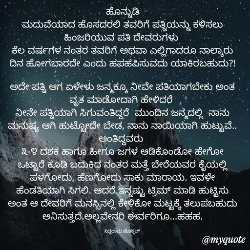 Quote by Siddarama Honnkal - ಹೊನ್ನುಡಿ
ಮದುವೆಯಾದ ಹೊಸದರಲಿ ತವರಿಗೆ ಪತ್ನಿಯನ್ನು ಕಳಿಸಲು ಹಿಂಜರಿಯುವ‌ ಪತಿ ದೇವರುಗಳು 
ಕೆಲ ವರ್ಷಗಳ ನಂತರ ತವರಿಗೆ ಅಥವಾ ಎಲ್ಲಿಗಾದರೂ ನಾಲ್ಕಾರು ದಿನ ಹೋಗಬಾರದೇ ಎಂದು ಹಪಹಪಿಸುವದು ಯಾಕಿರಬಹುದು?!

ಅದೇ ಪತ್ನಿ ಆಗ ಏಳೇಳು‌ ಜನ್ಮಕ್ಕೂ ನೀವೇ ಪತಿಯಾಗಬೇಕು ಅಂತ ವೃತ ಮಾಡೋದಾಗಿ ಹೇಳಿದರೆ‌ 
ನೀನೇ ಪತ್ನಿಯಾಗಿ ಸಿಗುವಂತಿದ್ದರೆ  ಮುಂದಿನ ಜನ್ಮದಲ್ಲಿ  ನಾನು ಮನುಷ್ಯ ಆಗಿ ಹುಟ್ಟೋದೇ ಬೇಡ, ನಾನು ನಾಯಿಯಾಗಿ ಹುಟ್ಟುವೆ.. ಅಂತಿದ್ದವರು 
೩-೪ ದಶಕ ಹಾಗೂ ಹೀಗೂ ಜಗಳ ಆಡಿಕೊಂಡೋ ಹೇಗೋ ಒಟ್ಟಾರೆ ಕೂಡಿ ಬದುಕಿದ ನಂತರ ಮತ್ತೆ ಬೇರೆಯವರ ಕೈಯಲ್ಲಿ ಪಳಗೋದು, ಹೆಣಗೋದು ಸಾಕು ಮಾರಾಯ. ಇವಳೇ ಹೆಂಡತಿಯಾಗಿ ಸಿಗಲಿ. ಆದರೆ ಇನ್ನಷ್ಟು ಟ್ರಿಮ್ ಮಾಡಿ ಹುಟ್ಟಿಸು ಅಂತ ಆ ದೇವರಿಗೆ ಮನಸ್ಸಿನಲ್ಲಿ ಕೇಳಿಕೋ ಮಟ್ಟಕ್ಕೆ ತಲುಪಬಹುದು ಅನಿಸುತ್ತದೆ.ಅಲ್ಲವೇನರಿ ಈರ್ವರಿಗೂ...ಹಹಹ.

ಸಿದ್ಧರಾಮ ಹೊನ್ಕಲ್  - Made using Quotes Creator App, Post Maker App