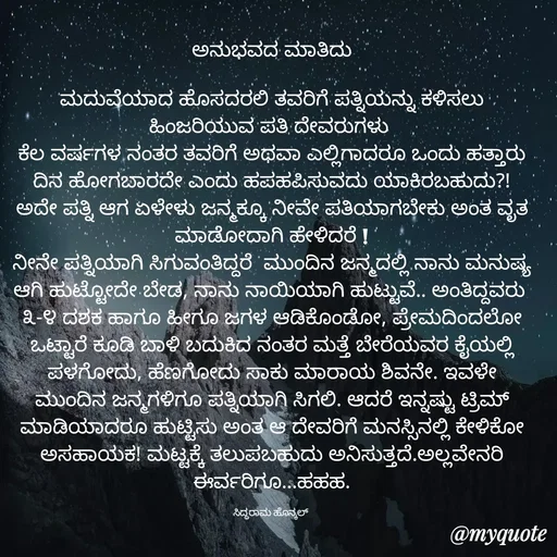 Quote by Siddarama Honnkal - ಅನುಭವದ ಮಾತಿದು

ಮದುವೆಯಾದ ಹೊಸದರಲಿ ತವರಿಗೆ ಪತ್ನಿಯನ್ನು ಕಳಿಸಲು ಹಿಂಜರಿಯುವ‌ ಪತಿ ದೇವರುಗಳು 
ಕೆಲ ವರ್ಷಗಳ ನಂತರ ತವರಿಗೆ ಅಥವಾ ಎಲ್ಲಿಗಾದರೂ ಒಂದು ಹತ್ತಾರು ದಿನ ಹೋಗಬಾರದೇ ಎಂದು ಹಪಹಪಿಸುವದು ಯಾಕಿರಬಹುದು?!
ಅದೇ ಪತ್ನಿ ಆಗ ಏಳೇಳು‌ ಜನ್ಮಕ್ಕೂ ನೀವೇ ಪತಿಯಾಗಬೇಕು ಅಂತ ವೃತ ಮಾಡೋದಾಗಿ ಹೇಳಿದರೆ‌ !
ನೀನೇ ಪತ್ನಿಯಾಗಿ ಸಿಗುವಂತಿದ್ದರೆ  ಮುಂದಿನ ಜನ್ಮದಲ್ಲಿ ನಾನು ಮನುಷ್ಯ ಆಗಿ ಹುಟ್ಟೋದೇ ಬೇಡ, ನಾನು ನಾಯಿಯಾಗಿ ಹುಟ್ಟುವೆ.. ಅಂತಿದ್ದವರು 
೩-೪ ದಶಕ ಹಾಗೂ ಹೀಗೂ ಜಗಳ ಆಡಿಕೊಂಡೋ, ಪ್ರೇಮದಿಂದಲೋ ಒಟ್ಟಾರೆ ಕೂಡಿ ಬಾಳಿ ಬದುಕಿದ ನಂತರ ಮತ್ತೆ ಬೇರೆಯವರ ಕೈಯಲ್ಲಿ ಪಳಗೋದು, ಹೆಣಗೋದು ಸಾಕು ಮಾರಾಯ ಶಿವನೇ. ಇವಳೇ ಮುಂದಿನ ಜನ್ಮಗಳಿಗೂ ಪತ್ನಿಯಾಗಿ ಸಿಗಲಿ. ಆದರೆ ಇನ್ನಷ್ಟು ಟ್ರಿಮ್ ಮಾಡಿಯಾದರೂ ಹುಟ್ಟಿಸು ಅಂತ ಆ ದೇವರಿಗೆ ಮನಸ್ಸಿನಲ್ಲಿ ಕೇಳಿಕೋ ಅಸಹಾಯಕ! ಮಟ್ಟಕ್ಕೆ ತಲುಪಬಹುದು ಅನಿಸುತ್ತದೆ.ಅಲ್ಲವೇನರಿ ಈರ್ವರಿಗೂ...ಹಹಹ.

ಸಿದ್ಧರಾಮ ಹೊನ್ಕಲ್  - Made using Quotes Creator App, Post Maker App