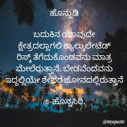 Quote by Siddarama Honnkal - 
ಹೊನ್ನುಡಿ

ಬದುಕಿನ ಯಾವುದೇ ಕ್ಷೇತ್ರದಲ್ಲಾಗಲಿ ಕ್ಯಾಲ್ಕುಲೇಟೆಡ್ ರಿಸ್ಕ್ ತೆಗೆದುಕೊಂಡವನು ಮಾತ್ರ ಮೇಲೆರುತ್ತಾನೆ. ಬೇಡವೆಂದವನು ಇದ್ದಲ್ಲಿಯೇ ಶೇಫರ ಜೋನದಲ್ಲಿರುತ್ತಾನೆ

@-ಹೊನ್ನಸಿರಿ. - Made using Quotes Creator App, Post Maker App