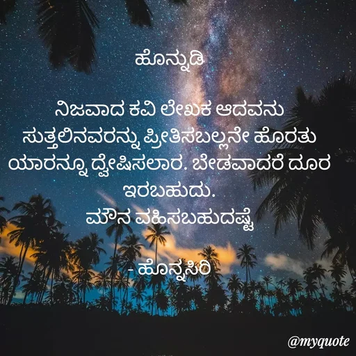 Quote by Siddarama Honnkal - ಹೊನ್ನುಡಿ

ನಿಜವಾದ ಕವಿ ಲೇಖಕ ಆದವನು ಸುತ್ತಲಿನವರನ್ನು ಪ್ರೀತಿಸಬಲ್ಲನೇ ಹೊರತು ಯಾರನ್ನೂ ದ್ವೇಷಿಸಲಾರ. ಬೇಡವಾದರೆ ದೂರ ಇರಬಹುದು.
ಮೌನ ವಹಿಸಬಹುದಷ್ಟೆ

- ಹೊನ್ನಸಿರಿ
 - Made using Quotes Creator App, Post Maker App