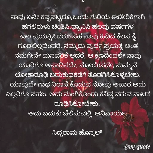 Quote by Siddarama Honnkal - ಹೊನ್ನುಡಿ

ನಾವು ಏನೇ ಕಷ್ಟಪಟ್ಟರೂ,ಒಂದು ಗುರಿಯ ಈಡೇರಿಕೆಗಾಗಿ ಹಗಲಿರುಳು ಚಿಂತಿಸಿ,ಧ್ಯಾನಿಸಿ ಹಲವು ವರ್ಷಗಳ ಕಾಲ ಪ್ರಯತ್ನಿಸಿದರೂ ಸಹ ನಾವು ಹಿಡಿದ ಕೆಲಸ ಕೈ ಗೂಡಲಿಲ್ಲವೆಂದರೆ, ನಮ್ಮದು ವ್ಯರ್ಥ ಪ್ರಯತ್ನ ಅಂತ ನಮಗೇನೇ ಮನವರಿಕೆ ಆದರೆ, ಆ ಕ್ಷಣದಿಂದಲೇ ನಾವು ಯಾರಿಗೂ ಅಪಾದಿಸದೇ, ನೋಯಿಸದೇ, ಸುಮ್ಮನೆ ಲೋಕಾರೂಢಿ‌ ಬದುಕುವಕಡೆಗೆ ತೊಡಗಿಸಿಕೊಳ್ಳಬೇಕು. ಯಾವುದೇ ಗಾಢ ನಿರಾಸೆ‌ ಕೊಡುವ ನೋವು ಅಪಾರ.ಅದು ಎಲ್ಲರಿಗೂ ಸಹಜ. ಅದು ನುಂಗಿಕೊಂಡು ಕನಿಷ್ಠ ನಗುವ‌ ನಾಟಕ ರೂಢಿಸಿಕೋಬೇಕು. 
ಅದು ಬದುಕು ಚೆಲಿಸುವಲ್ಲಿ  ಅನಿವಾರ್ಯ.

ಸಿದ್ಧರಾಮ ಹೊನ್ಕಲ್  - Made using Quotes Creator App, Post Maker App