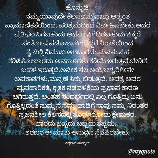 Quote by Siddarama Honnkal - ಹೊನ್ನುಡಿ 
ನಮ್ಮಯಾವುದೇ ಕೆಲಸವನ್ನು ನಾವು ಅತ್ಯಂತ ಪ್ರಾಮಾಣಿಕತೆಯಿಂದ, ಪರಿಶ್ರಮದಿಂದ ನಿರ್ವಹಿಸಬೇಕು.ಅದರ ಪ್ರತಿಫಲ ಸಿಗಬಹುದು ಅಥವಾ ಸಿಗದಿರಬಹುದು.ಸಿಕ್ಕರೆ ಸಂತೋಷ ಪಡೋಣ.ಸಿಗದಿದ್ದರೆ ನಿರಾಶೆಯಿಂದ ಕೈ‌ ಚೆಲ್ಲಿ ವಿಮುಖ ಆಗಬಾರದು.ಮನಸು ಸಹ ಕೆಡಿಸಿಕೋಬಾರದು.ಅವಕಾಶಗಳು ಕಡಿಮೆ ಇರುತ್ತವೆ.ಬೇಡಿಕೆ ಬಹಳ ಇರುತ್ತದೆ.ಅನೇಕ ಸಲ ಅಯೋಗ್ಯರಿಗೇನೇ ಅವಕಾಶಗಳು,ಮನ್ನಣೆ ಸಿಕ್ಕು ಬಿಡುತ್ತವೆ. ಅದಕ್ಕೆ ಅವರ ವ್ಯವಹಾರಿಕತೆ, ಕೃತಕ ನಡವಳಿಕೆಯ ಪ್ರಭಾವ ಕಾರಣ ಆಗಿರುತ್ತದೆ. ಅಂತಹ ಸಂದರ್ಭದಲ್ಲಿ ಎಲ್ಲ ಗೊತ್ತಿದ್ದು ಏನು‌ ಗೊತ್ತಿಲ್ಲದಂತೆ ಸುಮ್ಮನೆ ನಮ್ಮ ಪಾಡಿಗೆ ನಾವು ನಮ್ಮ ನಿರಂತರ ಸೃಜನಶೀಲ ಕೆಲಸದಲ್ಲಿ ತೊಡಗಿರೋದು ಕ್ಷೇಮಕರ.
ಬಾರದು ಬಪ್ಪದು.ಬಪ್ಪದು ತಪ್ಪದು...
ಶರಣರ ಈ ಮಾತು ಅನುದಿನ ನೆನಪಿರಬೇಕು.

ಸಿದ್ಧರಾಮ ಹೊನ್ಕಲ್  - Made using Quotes Creator App, Post Maker App