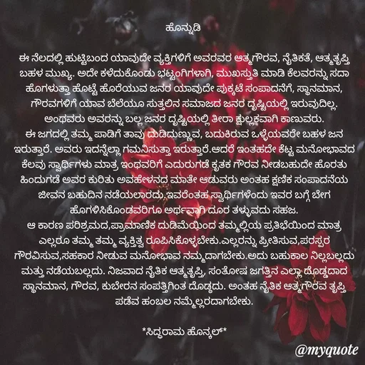 Quote by Siddarama Honnkal - ಹೊನ್ನುಡಿ 

ಈ ನೆಲದಲ್ಲಿ ಹುಟ್ಟಿಬಂದ ಯಾವುದೇ ವ್ಯಕ್ತಿಗಳಿಗೆ ಅವರವರ ಆತ್ಮಗೌರವ, ನೈತಿಕತೆ, ಆತ್ಮತೃಪ್ತಿ ಬಹಳ ಮುಖ್ಯ. ಅದೇ ಕಳೆದುಕೊಂಡು ಭಟ್ಟಂಗಿಗಳಾಗಿ, ಮುಖಸ್ತುತಿ ಮಾಡಿ ಕೆಲವರನ್ನು ಸದಾ ಹೊಗಳುತ್ತಾ ಹೊಟ್ಟೆ ಹೊರೆಯುವ ಜನರ ಯಾವುದೇ ಪುಕ್ಕಟೆ ಸಂಪಾದನೆಗೆ, ಸ್ಥಾನಮಾನ, ಗೌರವಗಳಿಗೆ ಯಾವ ಬೆಲೆಯೂ ಸುತ್ತಲಿನ ಸಮಾಜದ ಜನರ ದೃಷ್ಟಿಯಲ್ಲಿ ಇರುವುದಿಲ್ಲ. ಅಂಥವರು ಅವರನ್ನು ಬಲ್ಲ ಜನರ ದೃಷ್ಟಿಯಲ್ಲಿ ತೀರಾ ಕ್ಷುಲ್ಲಕವಾಗಿ ಕಾಣುವರು.
ಈ ಜಗದಲ್ಲಿ ತಮ್ಮ ಪಾಡಿಗೆ ತಾವು ದುಡಿದುಣ್ಣುವ, ಬದುಕಿರುವ ಒಳ್ಳೆಯವರೇ ಬಹಳ ಜನ ಇರುತ್ತಾರೆ. ಅವರು ಇದನ್ನೆಲ್ಲಾ ಗಮನಿಸುತ್ತಾ ಇರುತ್ತಾರೆ.ಆದರೆ ಇಂತಹದೇ ಕೆಟ್ಟ ಮನೋಭಾವದ ಕೆಲವು ಸ್ವಾರ್ಥಿಗಳು ಮಾತ್ರ ಇಂಥವರಿಗೆ ಎದುರುಗಡೆ ಕೃತಕ ಗೌರವ ನೀಡಬಹುದೇ ಹೊರತು ಹಿಂದುಗಡೆ ಅವರ ಕುರಿತು ಅವಹೇಳನದ ಮಾತೇ ಆಡುವರು ಅಂತಹ ಕ್ಷಣಿಕ ಸಂಪಾದನೆಯ ಜೀವನ ಬಹುದಿನ ನಡೆಯಲಾರದು.ಇವರೆಂತಹ ಸ್ವಾರ್ಥಿಗಳೆಂದು ಇವರ ಬಗ್ಗೆ ಬೇಗ ಹೊಗಳಿಸಿಕೊಂಡವರಿಗೂ ಅರ್ಥವಾಗಿ ದೂರ ತಳ್ಳುವದು ಸಹಜ.
ಆ ಕಾರಣ ಪರಿಶ್ರಮದ,ಪ್ರಾಮಾಣಿಕ ದುಡಿಮೆಯಿಂದ ತಮ್ಮಲ್ಲಿಯ ಪ್ರತಿಭೆಯಿಂದ ಮಾತ್ರ ಎಲ್ಲರೂ ತಮ್ಮ ತಮ್ಮ ವ್ಯಕ್ತಿತ್ವ ರೂಪಿಸಿಕೊಳ್ಳಬೇಕು.ಎಲ್ಲರನ್ನು ಪ್ರೀತಿಸುವ,ಪರಸ್ಪರ ಗೌರವಿಸುವ,ಸಹಕಾರ ನೀಡುವ ಮನೋಭಾವ ನಮ್ಮದಾಗಬೇಕು.ಅದು ಬಹುಕಾಲ ನಿಲ್ಲಬಲ್ಲದು ಮತ್ತು ನಡೆಯಬಲ್ಲದು. ನಿಜವಾದ ನೈತಿಕ ಆತ್ಮತೃಪ್ತಿ, ಸಂತೋಷ ಜಗತ್ತಿನ ಎಲ್ಲಾ ದೊಡ್ಡದಾದ ಸ್ಥಾನಮಾನ, ಗೌರವ, ಕುಬೇರನ ಸಂಪತ್ತಿಗಿಂತ ದೊಡ್ಠದು. ಅಂತಹ ನೈತಿಕ ಆತ್ಮಗೌರವ ತೃಪ್ತಿ ಪಡೆವ ಹಂಬಲ ನಮ್ಮೆಲ್ಲರದಾಗಬೇಕು.

*ಸಿದ್ಧರಾಮ ಹೊನ್ಕಲ್*
 - Made using Quotes Creator App, Post Maker App