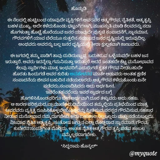 Quote by Siddarama Honnkal - ಹೊನ್ನುಡಿ 

ಈ ನೆಲದಲ್ಲಿ ಹುಟ್ಟಿಬಂದ ಯಾವುದೇ ವ್ಯಕ್ತಿಗಳಿಗೆ ಅವರವರ ಆತ್ಮಗೌರವ, ನೈತಿಕತೆ, ಆತ್ಮತೃಪ್ತಿ ಬಹಳ ಮುಖ್ಯ. ಅದೇ ಕಳೆದುಕೊಂಡು ಭಟ್ಟಂಗಿಗಳಾಗಿ, ಮುಖಸ್ತುತಿ ಮಾಡಿ ಕೆಲವರನ್ನು ಸದಾ ಹೊಗಳುತ್ತಾ ಹೊಟ್ಟೆ ಹೊರೆಯುವ ಜನರ ಯಾವುದೇ ಪುಕ್ಕಟೆ ಸಂಪಾದನೆಗೆ, ಸ್ಥಾನಮಾನ, ಗೌರವಗಳಿಗೆ ಯಾವ ಬೆಲೆಯೂ ಸುತ್ತಲಿನ ಸಮಾಜದ ಜನರ ದೃಷ್ಟಿಯಲ್ಲಿ ಇರುವುದಿಲ್ಲ. ಅಂಥವರು ಅವರನ್ನು ಬಲ್ಲ ಜನರ ದೃಷ್ಟಿಯಲ್ಲಿ ತೀರಾ ಕ್ಷುಲ್ಲಕವಾಗಿ ಕಾಣುವರು.

ಈ ಜಗದಲ್ಲಿ ತಮ್ಮ ಪಾಡಿಗೆ ತಾವು ದುಡಿದುಣ್ಣುವ, ಬದುಕಿರುವ ಒಳ್ಳೆಯವರೇ ಬಹಳ ಜನ ಇರುತ್ತಾರೆ. ಅವರು ಇದನ್ನೆಲ್ಲಾ ಗಮನಿಸುತ್ತಾ ಇರುತ್ತಾರೆ.ಆದರೆ ಇಂತಹದೇ ಕೆಟ್ಟ ಮನೋಭಾವದ ಕೆಲವು ಸ್ವಾರ್ಥಿಗಳು ಮಾತ್ರ ಇಂಥವರಿಗೆ ಎದುರುಗಡೆ ಕೃತಕ ಗೌರವ ನೀಡಬಹುದೇ ಹೊರತು ಹಿಂದುಗಡೆ ಅವರ ಕುರಿತು ಅವಹೇಳನದ ಮಾತೇ ಆಡುವರು ಅಂತಹ ಕ್ಷಣಿಕ ಸಂಪಾದನೆಯ ಜೀವನ ಬಹುದಿನ ನಡೆಯಲಾರದು.ಆತ್ಮಗೌರವ ಕಳೆದುಕೊಂಡು ಏನೇ ಪಡೆದರು,ಸಂಪಾದಿಸಿದರು ಅದು ಅರ್ಥಹೀನ.
ಇವರೆಂತಹವರೆಂದು ಇವರ ಸ್ವಾರ್ಥದ ಬಗ್ಗೆ 
 ಹೊಗಳಿಸಿಕೊಂಡವರಿಗೂ ಬೇಗ ಅರ್ಥವಾಗಿ ದೂರ ತಳ್ಳುವರು ಅದು ಸಹಜ.
ಆ ಕಾರಣ ಪರಿಶ್ರಮದ,ಪ್ರಾಮಾಣಿಕ ದುಡಿಮೆಯಿಂದ ತಮ್ಮಲ್ಲಿಯ ಪ್ರತಿಭೆಯಿಂದ ಮಾತ್ರ ಅವರವರು ವ್ಯಕ್ತಿತ್ವ ರೂಪಿಸಿಕೊಳ್ಳಬೇಕು.ಎಲ್ಲರನ್ನು ಪ್ರೀತಿಸುವ,ಪರಸ್ಪರ ಗೌರವಿಸುವ,ಸಹಕಾರ ನೀಡುವ ಮನೋಭಾವ ನಮ್ಮದಾಗಬೇಕು.ಅದು ಬಹುಕಾಲ ನಿಲ್ಲಬಲ್ಲದು ಮತ್ತು ನಡೆಯಬಲ್ಲದು. ನಿಜವಾದ ನೈತಿಕ ಆತ್ಮತೃಪ್ತಿ, ಸಂತೋಷ ಜಗತ್ತಿನ ಎಲ್ಲಾ ದೊಡ್ಡದಾದ ಸ್ಥಾನಮಾನ, ಗೌರವ, ಕುಬೇರನ ಸಂಪತ್ತಿಗಿಂತ ದೊಡ್ಠದು. ಅಂತಹ ನೈತಿಕ ಆತ್ಮಗೌರವ ತೃಪ್ತಿ ಪಡೆವ ಹಂಬಲ ನಮ್ಮೆಲ್ಲರದಾಗಬೇಕು.

*ಸಿದ್ಧರಾಮ ಹೊನ್ಕಲ್*
 - Made using Quotes Creator App, Post Maker App