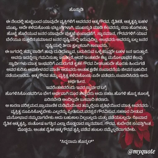 Quote by Siddarama Honnkal - ಹೊನ್ನುಡಿ 

ಈ ನೆಲದಲ್ಲಿ ಹುಟ್ಟಿಬಂದ ಯಾವುದೇ ವ್ಯಕ್ತಿಗಳಿಗೆ ಅವರವರ ಆತ್ಮಗೌರವ, ನೈತಿಕತೆ, ಆತ್ಮತೃಪ್ತಿ ಬಹಳ ಮುಖ್ಯ. ಅದೇ ಕಳೆದುಕೊಂಡು ಭಟ್ಟಂಗಿಗಳಾಗಿ, ಮುಖಸ್ತುತಿ ಮಾಡಿ ಕೆಲವರನ್ನು ಸದಾ ಹೊಗಳುತ್ತಾ ಹೊಟ್ಟೆ ಹೊರೆಯುವ ಜನರ ಯಾವುದೇ ಪುಕ್ಕಟೆ ಸಂಪಾದನೆಗೆ, ಸ್ಥಾನಮಾನ, ಗೌರವಗಳಿಗೆ ಯಾವ ಬೆಲೆಯೂ ಸುತ್ತಲಿನ ಸಮಾಜದ ಜನರ ದೃಷ್ಟಿಯಲ್ಲಿ ಇರುವುದಿಲ್ಲ. ಅಂಥವರು ಅವರನ್ನು ಬಲ್ಲ ಜನರ ದೃಷ್ಟಿಯಲ್ಲಿ ತೀರಾ ಕ್ಷುಲ್ಲಕವಾಗಿ ಕಾಣುವರು.
ಈ ಜಗದಲ್ಲಿ ತಮ್ಮ ಪಾಡಿಗೆ ತಾವು ದುಡಿದುಣ್ಣುವ, ಬದುಕಿರುವ ಒಳ್ಳೆಯವರೇ ಬಹಳ ಜನ ಇರುತ್ತಾರೆ. ಅವರು ಇದನ್ನೆಲ್ಲಾ ಗಮನಿಸುತ್ತಾ ಇರುತ್ತಾರೆ.ಆದರೆ ಇಂತಹದೇ ಕೆಟ್ಟ ಮನೋಭಾವದ ಕೆಲವು ಸ್ವಾರ್ಥಿಗಳು ಮಾತ್ರ ಇಂಥವರಿಗೆ ಎದುರುಗಡೆ ಕೃತಕ ಗೌರವ ನೀಡಬಹುದೇ ಹೊರತು ಹಿಂದುಗಡೆ ಅವರ ಕುರಿತು ಅವಹೇಳನದ ಮಾತೇ ಆಡುವರು ಅಂತಹ ಕ್ಷಣಿಕ ಸಂಪಾದನೆಯ ಜೀವನ ಬಹುದಿನ ನಡೆಯಲಾರದು. ಆತ್ಮಗೌರವ ತಮ್ಮ ವ್ಯಕ್ತಿತ್ವ ಕಳೆದುಕೊಂಡು ಏನೇ ಪಡೆದರು,ಸಂಪಾದಿಸಿದರು ಅದು ಅರ್ಥಹೀನ.
ಇವರೆಂತಹವರೆಂದು ಇವರ ಸ್ವಾರ್ಥದ ಬಗ್ಗೆ 
 ಹೊಗಳಿಸಿಕೊಂಡವರಿಗೂ ಬೇಗ ಅರ್ಥವಾಗಿ ದೂರ ತಳ್ಳುವರು ಅದು ಸಹಜ.ಹೊಗಳಿ ಹೊನ್ನ ಶೂಲಕ್ಕೆ ಏರಿಸಬೇಡಿ ಅಂದಿಲ್ಲವೇ ಬಸವಾದಿ ಶರಣರು.
ಆ ಕಾರಣ ಪರಿಶ್ರಮದ,ಪ್ರಾಮಾಣಿಕ ದುಡಿಮೆಯಿಂದ ತಮ್ಮಲ್ಲಿಯ ಪ್ರತಿಭೆಯಿಂದ ಮಾತ್ರ ಅವರವರು ವ್ಯಕ್ತಿತ್ವ ರೂಪಿಸಿಕೊಳ್ಳಬೇಕು.ಎಲ್ಲರನ್ನು ಪ್ರೀತಿಸುವ,ಪರಸ್ಪರ ಗೌರವಿಸುವ,ಸಹಕಾರ ನೀಡುವ ಮನೋಭಾವ ನಮ್ಮದಾಗಬೇಕು.ಅದು ಬಹುಕಾಲ ನಿಲ್ಲಬಲ್ಲದು ಮತ್ತು ನಡೆಯಬಲ್ಲದು. ನಿಜವಾದ ನೈತಿಕ ಆತ್ಮತೃಪ್ತಿ, ಸಂತೋಷ ಜಗತ್ತಿನ ಎಲ್ಲಾ ದೊಡ್ಡದಾದ ಸ್ಥಾನಮಾನ, ಗೌರವ, ಕುಬೇರನ ಸಂಪತ್ತಿಗಿಂತ ದೊಡ್ಠದು. ಅಂತಹ ನೈತಿಕ ಆತ್ಮಗೌರವ ತೃಪ್ತಿ ಪಡೆವ ಹಂಬಲ ನಮ್ಮೆಲ್ಲರದಾಗಬೇಕು.

*ಸಿದ್ಧರಾಮ ಹೊನ್ಕಲ್*
 - Made using Quotes Creator App, Post Maker App