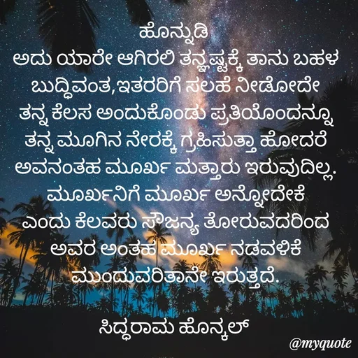 Quote by Siddarama Honnkal - ಹೊನ್ನುಡಿ 
ಅದು ಯಾರೇ ಆಗಿರಲಿ ತನ್ಞಷ್ಟಕ್ಕೆ ತಾನು ಬಹಳ ಬುದ್ಧಿವಂತ,ಇತರರಿಗೆ ಸಲಹೆ ನೀಡೋದೇ ತನ್ನ ಕೆಲಸ ಅಂದುಕೊಂಡು ಪ್ರತಿಯೊಂದನ್ನೂ ತನ್ನ ಮೂಗಿನ ನೇರಕ್ಕೆ ಗ್ರಹಿಸುತ್ತಾ ಹೋದರೆ ಅವನಂತಹ ಮೂರ್ಖ ಮತ್ತಾರು ಇರುವುದಿಲ್ಲ. ಮೂರ್ಖನಿಗೆ ಮೂರ್ಖ ಅನ್ನೋದೇಕೆ ಎಂದು ಕೆಲವರು ಸೌಜನ್ಯ ತೋರುವದರಿಂದ ಅವರ ಅಂತಹ ಮೂರ್ಖ ನಡವಳಿಕೆ ಮುಂದುವರಿತಾನೇ ಇರುತ್ತದೆ.

ಸಿದ್ಧರಾಮ ಹೊನ್ಕಲ್  - Made using Quotes Creator App, Post Maker App