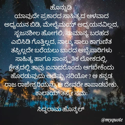 Quote by Siddarama Honnkal - 
ಹೊನ್ನುಡಿ 
ಯಾವುದೇ ಪ್ರಕಾರದ ಸಾಹಿತ್ಯದ ಆಳವಾದ ಅಧ್ಯಯನ ಬಿಡಿ, ಮೇಲೈಮಯ್ ಅಧ್ಯಯನವಿಲ್ಲದ, ಸೃಜನಶೀಲ ಹೋಗಲಿ, ಸಾಮಾನ್ಯ ಬರಹದ ಎಬಿಸಿಡಿ ಗೊತ್ತಿಲ್ಲದ, ನಾಲ್ಕು ಸಾಲು ಕಾಗುಣಿತ ತಪ್ಪಿಲ್ಲದೇ ಬರೆಯಲು ಬಾರದ ಅಬ್ಬೆಪಾರಿಗಳು ಸಾಹಿತ್ಯ ಹಾಗೂ ಸಾಂಸ್ಕೃತಿಕ ಲೋಕದಲ್ಲಿ, ಕ್ಷೇತ್ರದಲ್ಲಿ ತಾವು ಏನಾದರೊಂದು ಆಗಬೇಕೆಂದು ಹೊರಡುವುದು ಅದೆಷ್ಟು ಸರಿಯೋ ? ಆ ಕನ್ನಡ ರಾಜ ರಾಜೇಶ್ವರಿಯನ್ನು ಆ ದೇವರೇ ಕಾಪಾಡಬೇಕು. ಕಾಲಾಯ್ ತಸ್ಮೇ ನಮ:

ಸಿದ್ಧರಾಮ ಹೊನ್ಕಲ್  - Made using Quotes Creator App, Post Maker App
