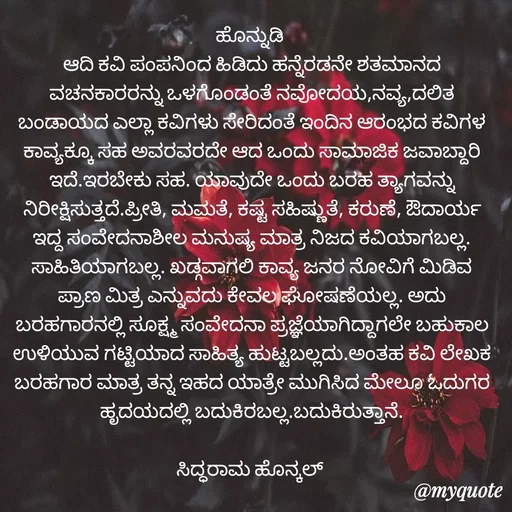 Quote by Siddarama Honnkal - ಹೊನ್ನುಡಿ 
ಆದಿ ಕವಿ ಪಂಪನಿಂದ ಹಿಡಿದು ಹನ್ನೆರಡನೇ ಶತಮಾನದ ವಚನಕಾರರನ್ನು ಒಳಗೊಂಡಂತೆ ನವೋದಯ,ನವ್ಯ,ದಲಿತ ಬಂಡಾಯದ ಎಲ್ಲಾ ಕವಿಗಳು ಸೇರಿದಂತೆ ಇಂದಿನ ಆರಂಭದ ಕವಿಗಳ ಕಾವ್ಯಕ್ಕೂ ಸಹ ಅವರವರದೇ ಆದ ಒಂದು ಸಾಮಾಜಿಕ ಜವಾಬ್ದಾರಿ ಇದೆ.ಇರಬೇಕು ಸಹ. ಯಾವುದೇ ಒಂದು ಬರಹ ತ್ಯಾಗವನ್ನು ನಿರೀಕ್ಷಿಸುತ್ತದೆ.ಪ್ರೀತಿ, ಮಮತೆ, ಕಷ್ಟ ಸಹಿಷ್ಣುತೆ, ಕರುಣೆ, ಔದಾರ್ಯ ಇದ್ದ ಸಂವೇದನಾಶೀಲ ಮನುಷ್ಯ ಮಾತ್ರ ನಿಜದ ಕವಿಯಾಗಬಲ್ಲ. ಸಾಹಿತಿಯಾಗಬಲ್ಲ. ಖಡ್ಗವಾಗಲಿ ಕಾವ್ಯ ಜನರ ನೋವಿಗೆ ಮಿಡಿವ ಪ್ರಾಣ ಮಿತ್ರ ಎನ್ನುವದು ಕೇವಲ ಘೋಷಣೆಯಲ್ಲ. ಅದು ಬರಹಗಾರನಲ್ಲಿ ಸೂಕ್ಷ್ಮ ಸಂವೇದನಾ ಪ್ರಜ್ಞೆಯಾಗಿದ್ದಾಗಲೇ ಬಹುಕಾಲ ಉಳಿಯುವ ಗಟ್ಟಿಯಾದ ಸಾಹಿತ್ಯ ಹುಟ್ಟಬಲ್ಲದು.ಅಂತಹ ಕವಿ ಲೇಖಕ ಬರಹಗಾರ ಮಾತ್ರ ತನ್ನ ಇಹದ ಯಾತ್ರೇ ಮುಗಿಸಿದ ಮೇಲೂ ಓದುಗರ ಹೃದಯದಲ್ಲಿ ಬದುಕಿರಬಲ್ಲ.ಬದುಕಿರುತ್ತಾನೆ.

ಸಿದ್ಧರಾಮ ಹೊನ್ಕಲ್  - Made using Quotes Creator App, Post Maker App
