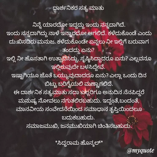Quote by Siddarama Honnkal - ದಾರ್ಶನಿಕರ ಸತ್ಯ ಮಾತು 

ನಿನ್ನೆ ಯಾರದೋ ಇದ್ದದ್ದು ಇಂದು ನನ್ನದಾಗಿದೆ.
ಇಂದು ನನ್ನದಾಗಿದ್ದು ನಾಳೆ ಇನ್ನಾರದೋ ಆಗಲಿದೆ. ಕಳೆದುಕೊಂಡೆ ಎಂದು ದು:ಖಿಸದಿರು ಮನುಜ. ಕಳೆದುಕೊಂಡೇ ಏನ್ನಲು ನೀ ಇಲ್ಲಿಗೆ ಬರುವಾಗ ತಂದದ್ದು ಏನು? 
ಇಲ್ಲಿ ನೀ ಹೊಸತಾಗಿ ಉತ್ಪಾದಿಸಿದ್ದು, ಸೃಷ್ಠಿಸಿದ್ದಾದರೂ ಏನು? ಎಲ್ಲವನೂ ಇಲ್ಲಿರುವುದೇ ಬಳಸಿದ್ದೇವೆ. 
ಇಷ್ಟಾಗಿಯೂ ಜೊತೆ ಒಯ್ಯುವುದಾದರೂ ಏನು? ಎಲ್ಲಾ ಒಂದು ದಿನ ಬಿಟ್ಟು ಬರಿಗೈಯಲಿ ಮಣ್ಣಾಗಲಿದೆ.
ಈ ದಾರ್ಶನಿಕ ಸತ್ಯಮಾತು ಸದಾ ಎಲ್ಲರಿಗೂ ಅನುದಿನ ನೆನಪಿದ್ದರೆ ಮನುಷ್ಯ ನೋವಲು ನಗುತಲಿರಬಹುದು. ಇದ್ದಂತೆ,ಬಂದಂತೆ, ಮಾನವೀಯ ಸಂವೇದನೆಯಿಂದ ಸಮಾಧಾನ ತೃಪ್ತಿಯಿಂದಲೂ ಬದುಕಬಹುದು. 
ಸಮಾಜಮುಖಿ, ಜನಮುಖಿಯಾಗಿ ಚಿಂತಿಸಬಹುದು.

*ಸಿದ್ಧರಾಮ ಹೊನ್ಕಲ್*


ಸಿದ್ಧರಾಮ ಹೊನ್ಕಲ್  - Made using Quotes Creator App, Post Maker App