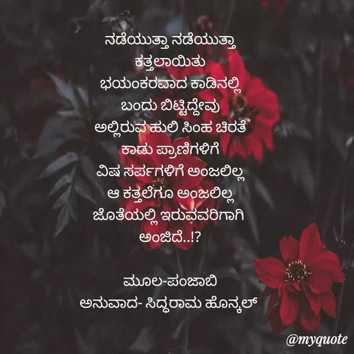 Quote by Siddarama Honnkal - ನಡೆಯುತ್ತಾ ನಡೆಯುತ್ತಾ
ಕತ್ತಲಾಯಿತು
ಭಯಂಕರವಾದ ಕಾಡಿನಲ್ಲಿ
ಬಂದು ಬಿಟ್ಟಿದ್ದೇವು
ಅಲ್ಲಿರುವ ಹುಲಿ ಸಿಂಹ ಚಿರತೆ
ಕಾಡು ಪ್ರಾಣಿಗಳಿಗೆ
ವಿಷ ಸರ್ಪಗಳಿಗೆ ಅಂಜಲಿಲ್ಲ
ಆ ಕತ್ತಲೆಗೂ ಅಂಜಲಿಲ್ಲ
ಜೊತೆಯಲ್ಲಿ ಇರುವವರಿಗಾಗಿ 
ಅಂಜಿದೆ..!?

ಮೂಲ-ಪಂಜಾಬಿ
ಅನುವಾದ- ಸಿದ್ಧರಾಮ ಹೊನ್ಕಲ್  - Made using Quotes Creator App, Post Maker App