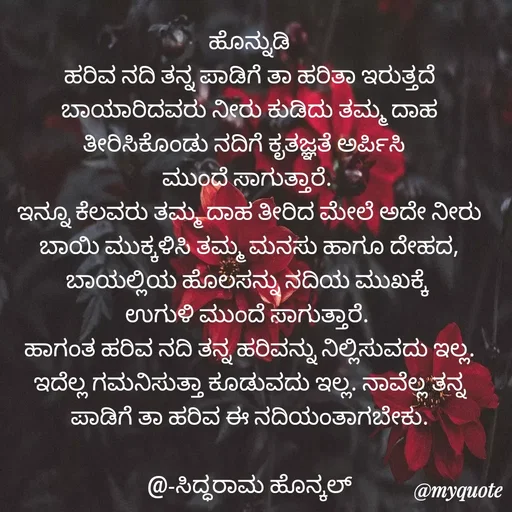 Quote by Siddarama Honnkal - ಹೊನ್ನುಡಿ
ಹರಿವ ನದಿ ತನ್ನ ಪಾಡಿಗೆ ತಾ ಹರಿತಾ ಇರುತ್ತದೆ ಬಾಯಾರಿದವರು ನೀರು ಕುಡಿದು ತಮ್ಮ ದಾಹ ತೀರಿಸಿಕೊಂಡು ನದಿಗೆ ಕೃತಜ್ಞತೆ ಅರ್ಪಿಸಿ  
ಮುಂದೆ ಸಾಗುತ್ತಾರೆ. 
ಇನ್ನೂ ಕೆಲವರು ತಮ್ಮ ದಾಹ ತೀರಿದ ಮೇಲೆ ಅದೇ ನೀರು ಬಾಯಿ ಮುಕ್ಕಳಿಸಿ ತಮ್ಮ ಮನಸು ಹಾಗೂ ದೇಹದ, ಬಾಯಲ್ಲಿಯ ಹೊಲಸನ್ನು ನದಿಯ ಮುಖಕ್ಕೆ 
ಉಗುಳಿ ಮುಂದೆ ಸಾಗುತ್ತಾರೆ. 
ಹಾಗಂತ ಹರಿವ ನದಿ ತನ್ನ ಹರಿವನ್ನು ನಿಲ್ಲಿಸುವದು ಇಲ್ಲ. ಇದೆಲ್ಲ ಗಮನಿಸುತ್ತಾ ಕೂಡುವದು ಇಲ್ಲ. ನಾವೆಲ್ಲ ತನ್ನ ಪಾಡಿಗೆ ತಾ ಹರಿವ ಈ ನದಿಯಂತಾಗಬೇಕು.

@-ಸಿದ್ಧರಾಮ ಹೊನ್ಕಲ್ - Made using Quotes Creator App, Post Maker App