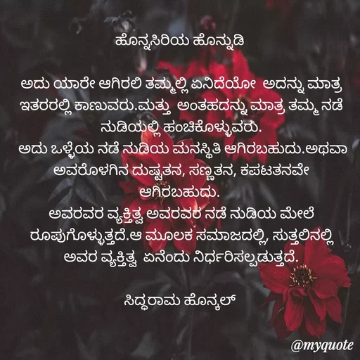 Quote by Siddarama Honnkal - 
ಹೊನ್ನಸಿರಿಯ ಹೊನ್ನುಡಿ 

ಅದು ಯಾರೇ ಆಗಿರಲಿ ತಮ್ಮಲ್ಲಿ ಏನಿದೆಯೋ  ಅದನ್ನು ಮಾತ್ರ ಇತರರಲ್ಲಿ ಕಾಣುವರು.ಮತ್ತು  ಅಂತಹದನ್ನು ಮಾತ್ರ ತಮ್ಮ ನಡೆ ನುಡಿಯಲ್ಲಿ ಹಂಚಿಕೊಳ್ಳುವರು.
 ಅದು ಒಳ್ಳೆಯ ನಡೆ ನುಡಿಯ ಮನಸ್ಥಿತಿ ಆಗಿರಬಹುದು.ಅಥವಾ ಅವರೊಳಗಿನ ದುಷ್ಟತನ, ಸಣ್ಣತನ, ಕಪಟತನವೇ ಆಗಿರಬಹುದು. 
ಅವರವರ ವ್ಯಕ್ತಿತ್ವ ಅವರವರ ನಡೆ ನುಡಿಯ ಮೇಲೆ ರೂಪುಗೊಳ್ಳುತ್ತದೆ.ಆ ಮೂಲಕ ಸಮಾಜದಲ್ಲಿ, ಸುತ್ತಲಿನಲ್ಲಿ ಅವರ ವ್ಯಕ್ತಿತ್ವ  ಏನೆಂದು ನಿರ್ಧರಿಸಲ್ಪಡುತ್ತದೆ.

ಸಿದ್ಧರಾಮ ಹೊನ್ಕಲ್  - Made using Quotes Creator App, Post Maker App