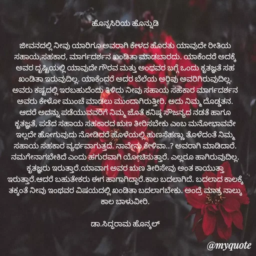 Quote by Siddarama Honnkal - 
ಹೊನ್ನಸಿರಿಯ ಹೊನ್ನುಡಿ

ಜೀವನದಲ್ಲಿ ನೀವು ಯಾರಿಗೂ ಅವರಾಗಿ ಕೇಳದ ಹೊರತು ಯಾವುದೇ ರೀತಿಯ ಸಹಾಯ,ಸಹಕಾರ, ಮಾರ್ಗದರ್ಶನ ಖಂಡಿತಾ ಮಾಡಬಾರದು. ಯಾಕೆಂದರೆ ಅದಕ್ಕೆ ಅವರ ದೃಷ್ಟಿಯಲ್ಲಿ ಯಾವುದೇ ಗೌರವ ಮತ್ತು ಅಂಥವರ ಬಗ್ಗೆ ಒಂದು ಕೃತಜ್ಞತೆ ಸಹ ಖಂಡಿತಾ ಇರುವುದಿಲ್ಲ. ಯಾಕೆಂದರೆ ಅದರ ಬೆಲೆಯ ಅರಿವು ಅವರಿಗಿರುವುದಿಲ್ಲ. ಅವರು ಕಷ್ಟದಲ್ಲಿ ಇರಬಹುದೆಂದು ತಿಳಿದು ನೀವು ಸಹಾಯ ಸಹಕಾರ ಮಾರ್ಗದರ್ಶನ ಅವರು ಕೇಳೋ ಮುಂಚೆ ಮಾಡಲು ಮುಂದಾಗಿರುತ್ತೀರಿ. ಅದು ನಿಮ್ಮ ದೊಡ್ಡತನ. ಆದರೆ ಅದನ್ನು ಪಡೆಯುವವರಿಗೆ ನಿಮ್ಮ ಜೊತೆ ಕನಿಷ್ಠ ಸೌಜನ್ಯದ ನಡತೆ ಹಾಗೂ ಕೃತಜ್ಞತೆ, ಪಡೆದ ಸಹಾಯ ಸಹಕಾರದ ಋಣ ತೀರಿಸಬೇಕು ಎಂಬ ಮನೋಭಾವವೇ ಇಲ್ಲದೇ ಹೋಗುವುದು ನೋಡಿದರೆ ಹೊಳೆಯಲ್ಲಿ ಹುಣಸೆಹಣ್ಣು ತೊಳೆದಂತೆ ನಿಮ್ಮ ಸಹಾಯ ಸಹಕಾರ ವ್ಯರ್ಥವಾಗುತ್ತದೆ. ನಾವೇನು ಕೇಳಿವಾ..? ಅವರಾಗಿ ಮಾಡಿದಾರೆ. ನಮಗೇನಾಗಬೇಕಿದೆ ಎಂದು ಹಗುರವಾಗಿ ಯೋಚಿಸುತ್ತಾರೆ. ಎಲ್ಲರೂ ಹಾಗಿರುವುದಿಲ್ಲ. ಕೃತಜ್ಞರು ಇರುತ್ತಾರೆ.ಯಾವಾಗ ಅವರ ಋಣ ತೀರಿಸೇವು ಅಂತ ಕಾಯುತ್ತಾ ಇರುತ್ತಾರೆ.ಆದರೆ ಬಹುತೇಕರು ಈಗ ಹಾಗಾಗಿದ್ದಾರೆ.ಕಾಲ ಬದಲಾಗಿದೆ. ಬದಲಾದ ಕಾಲಕ್ಕೆ ತಕ್ಕಂತೆ ನೀವು ಇಂಥವರ ವಿಷಯದಲ್ಲಿ ಖಂಡಿತಾ ಬದಲಾಗಬೇಕು. ಅಂದ್ರೆ ಮಾತ್ರ ನಾಲ್ಕು ಕಾಲ ಬಾಳುವೀರಿ.

ಡಾ.ಸಿದ್ಧರಾಮ ಹೊನ್ಕಲ್ - Made using Quotes Creator App, Post Maker App
