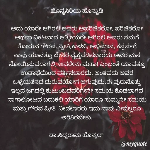 Quote by Siddarama Honnkal - 
ಹೊನ್ನಸಿರಿಯ ಹೊನ್ನುಡಿ

ಅದು ಯಾರೇ ಆಗಿರಲಿ ಅವರು ಅಪರಿಚಿತರೋ, ಪರಿಚಿತರೋ ಅಥವಾ ನಿಕಟ‌ವಾದ ಆತ್ಮೀಯರೇ ಆಗಿರಲಿ ಅವರು ನಮಗೆ ತೋರುವ ಗೌರವ, ಪ್ರೀತಿ,ಕಾಳಜಿ, ಅಭಿಮಾನ, ಕನ್ಸರ್ನಗೆ ನಾವು ಯಾವತ್ತೂ ಬೇಸರ ವ್ಯಕ್ತಪಡಿಸಬಾರದು.ಅವರ ಮನ ನೋಯಿಸುವದಾಗಲಿ, ಅವರೇನು ಮಹಾ! ಎಂಬಂತೆ ಯಾವತ್ತೂ ಉಡಾಫೆಯಿಂದ ವರ್ತಿಸಬಾರದು. ಅಂತಹದು ಅವರ ಒಳ್ಳೆಯತನದ ದುರುಪಯೋಗ ಆಗುವುದು.ಈ ಪುರುಸೊತ್ತು ಇಲ್ಲದ ಜಗದಲ್ಲಿ ಕುಟುಂಬದವರಿಗೇನೇ ಸಮಯ ಕೊಡಲಾಗದ ನಾಗಾಲೋಟದ ಬದುಕಲಿ ಯಾರಿಗೆ ಯಾರೂ ಸುಮ್ಮನೇ ಸಮಯ ಮತ್ತು ಗೌರವ ಪ್ರೀತಿ  ನೀಡಲಾರರು.ಇದು ನಾವು ನೀವೆಲ್ಲರೂ ಅರಿತಿರಬೇಕು.

ಡಾ.ಸಿದ್ಧರಾಮ ಹೊನ್ಕಲ್  - Made using Quotes Creator App, Post Maker App
