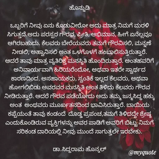 Quote by Siddarama Honnkal - ಹೊನ್ನುಡಿ

ಒಬ್ಬರಿಗೆ ನೀವು ಏನು‌ ಕೊಡುವೀರೋ ಅದು ಮಾತ್ರ ನಿಮಗೆ ಮರಳಿ ಸಿಗುತ್ತದೆ.ಅದು ಪರಸ್ಪರ ಗೌರವ, ಪ್ರೀತಿ, ಅಭಿಮಾನ, ಹೀಗೆ ಏನೆಲ್ಲವೂ ಆಗಿರಬಹುದು. ಕೆಲವರು ಬೇರೆಯವರು ತಮಗೆ ಗೌರವಿಸಲಿ, ಮನ್ನಣೆ ನೀಡಲಿ, ಅಹ್ವಾನಿಸಲಿ ಅಂತ ಒಳಗೊಳಗೆ ಹಂಬಾಲಿಸುತ್ತಿರುತ್ತಾರೆ. ಆದರೆ ತಾವು ಮಾತ್ರ ವ್ಯತಿರಿಕ್ತ ಮನಸ್ಥಿತಿ ಹೊಂದಿರುತ್ತಾರೆ. ಅಂತಹವರಿಗೆ ಅನಿವಾರ್ಯವಾಗಿ ಹಿರಿಯರೆಂದೋ, ಅಥವಾ ಇತರೇ ಸ್ವಾರ್ಥದ ಕಾರಣದಿಂದ, ಅಸಹಾಯಕರು, ಸ್ವಂತಿಕೆ ಇಲ್ಲದ ಕೆಲವರು, ಅಥವಾ ಹೋಗಲಿಬಿಡು ಅವರವರ ಮನಸ್ಥಿತಿ ಅಂತ ತಿಳಿದು ಕೆಲವರು ಗೌರವ ನೀಡಿರುತ್ತಾರೆ. ಆದರೆ ಗೌರವ ಪಡೆಯೋದು ಅದು ತಮ್ಮ ಜನ್ಮಸಿದ್ಧ ಹಕ್ಕು ಅಂತ  ಅಂಥವರು ಮೂರ್ಖತನದಿಂದ ಭಾವಿಸಿರುತ್ತಾರೆ. ಬಾಯಿಯ ಕಪ್ಪೆಯಂತೆ ತಾವು ಕಂಡಂದೆ  ದೊಡ್ಡ ಪ್ರಪಂಚ,ತಮಗೆ ತಿಳಿದದ್ದೇ ಶ್ರೇಷ್ಠ ಎಂದುಕೊಂಡಿರುವ ವ್ಯಕ್ತಿಗಳನ್ನು ಅವರ ಪಾಡಿಗೆ ಅವರಿಗೆ ಬಿಟ್ಟು ನಿಮಗೆ ಸರಿಕಂಡ ದಾರಿಯಲ್ಲಿ ನೀವು ಮುಂದೆ ಸಾಗುತ್ತಲೇ ಇರಬೇಕು.

ಡಾ.ಸಿದ್ಧರಾಮ ಹೊನ್ಕಲ್ - Made using Quotes Creator App, Post Maker App