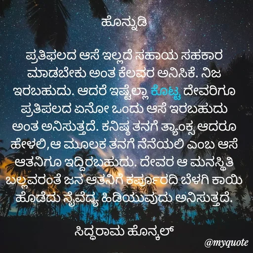 Quote by Siddarama Honnkal - ಹೊನ್ನುಡಿ

ಪ್ರತಿಫಲದ ಆಸೆ ಇಲ್ಲದೆ ಸಹಾಯ ಸಹಕಾರ ಮಾಡಬೇಕು ಅಂತ ಕೆಲವರ ಅನಿಸಿಕೆ. ನಿಜ ಇರಬಹುದು. ಆದರೆ ಇಷ್ಟೆಲ್ಲಾ ಕೊಟ್ಟ ದೇವರಿಗೂ ಪ್ರತಿಪಲದ ಏನೋ ಒಂದು ಆಸೆ ಇರಬಹುದು ಅಂತ ಅನಿಸುತ್ತದೆ. ಕನಿಷ್ಠ ತನಗೆ ತ್ಯಾಂಕ್ಸ ಆದರೂ ಹೇಳಲಿ,ಆ ಮೂಲಕ ತನಗೆ ನೆನೆಯಲಿ ಎಂಬ ಆಸೆ ಆತನಿಗೂ ಇದ್ದಿರಬಹುದು. ದೇವರ ಆ ಮನಸ್ಥಿತಿ ಬಲ್ಲವರಂತೆ ಜನ ಆತನಿಗೆ ಕರ್ಪೂರದಿ ಬೆಳಗಿ ಕಾಯಿ ಹೊಡೆದು ನೈವೆದ್ಯ ಹಿಡಿಯುವುದು ಅನಿಸುತ್ತದೆ.

ಸಿದ್ಧರಾಮ ಹೊನ್ಕಲ್ - Made using Quotes Creator App, Post Maker App