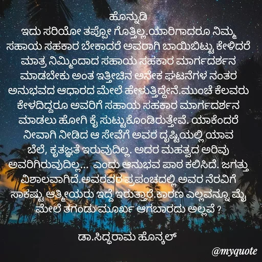 Quote by Siddarama Honnkal - ಹೊನ್ನುಡಿ
ಇದು ಸರಿಯೋ ತಪ್ಪೋ ಗೊತ್ತಿಲ್ಲ.ಯಾರಿಗಾದರೂ ನಿಮ್ಮ ಸಹಾಯ ಸಹಕಾರ ಬೇಕಾದರೆ ಅವರಾಗಿ ಬಾಯಿಬಿಟ್ಟು ಕೇಳಿದರೆ ಮಾತ್ರ ನಿಮ್ಮಿಂದಾದ ಸಹಾಯ ಸಹಕಾರ ಮಾರ್ಗದರ್ಶನ ಮಾಡಬೇಕು ಅಂತ ಇತ್ತೀಚಿನ ಅನೇಕ ಘಟನೆಗಳ ನಂತರ ಅನುಭವದ ಆಧಾರದ ಮೇಲೆ ಹೇಳುತ್ತಿದ್ದೇನೆ.ಮುಂಚೆ ಕೆಲವರು ಕೇಳದಿದ್ದರೂ ಅವರಿಗೆ ಸಹಾಯ ಸಹಕಾರ ಮಾರ್ಗದರ್ಶನ ಮಾಡಲು ಹೋಗಿ ಕೈ ಸುಟ್ಟುಕೊಂಡಿರುತ್ತೇವೆ. ಯಾಕೆಂದರೆ ನೀವಾಗಿ ನೀಡಿದ ಆ ಸೇವೆಗೆ ಅವರ ದೃಷ್ಟಿಯಲ್ಲಿ ಯಾವ ಬೆಲೆ, ಕೃತಜ್ಞತೆ ಇರುವುದಿಲ್ಲ. ಅದರ ಮಹತ್ವದ ಅರಿವು ಅವರಿಗಿರುವುದಿಲ್ಲ...  ಎಂದು ಆನುಭವ ಪಾಠ ಕಲಿಸಿದೆ. ಜಗತ್ತು ವಿಶಾಲವಾಗಿದೆ.ಅವರವರ ಪ್ರಪಂಚದಲ್ಲಿ ಅವರ ನೆರವಿಗೆ ಸಾಕಷ್ಟು ಆತ್ಮೀಯರು ಇದ್ದೆ ಇರುತ್ತಾರೆ.ಕಾರಣ ಎಲ್ಲವನ್ನೂ ಮೈ ಮೇಲೆ ತಗಂಡು ಮೂರ್ಖ ಆಗಬಾರದು ಅಲ್ಲವೆ ?

ಡಾ.ಸಿದ್ಧರಾಮ ಹೊನ್ಕಲ್  - Made using Quotes Creator App, Post Maker App