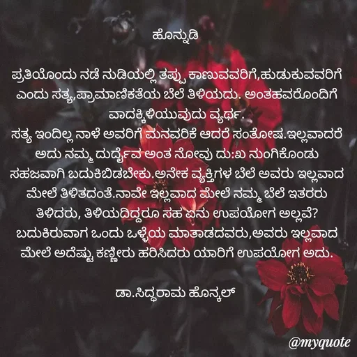 Quote by Siddarama Honnkal - ಹೊನ್ನುಡಿ 

ಪ್ರತಿಯೊಂದು ನಡೆ ನುಡಿಯಲ್ಲಿ ತಪ್ಪು ಕಾಣುವವರಿಗೆ,ಹುಡುಕುವವರಿಗೆ ಎಂದು ಸತ್ಯ,ಪ್ರಾಮಾಣಿಕತೆಯ ಬೆಲೆ ತಿಳಿಯದು. ಅಂತಹವರೊಂದಿಗೆ ವಾದಕ್ಕಿಳಿಯುವುದು ವ್ಯರ್ಥ.
ಸತ್ಯ ಇಂದಿಲ್ಲ ನಾಳೆ ಅವರಿಗೆ ಮನವರಿಕೆ ಆದರೆ ಸಂತೋಷ.ಇಲ್ಲವಾದರೆ ಅದು ನಮ್ಮ ದುರ್ದೈವ ಅಂತ ನೋವು ದು:ಖ ನುಂಗಿಕೊಂಡು ಸಹಜವಾಗಿ ಬದುಕಿಬಿಡಬೇಕು.ಅನೇಕ ವ್ಯಕ್ತಿಗಳ ಬೆಲೆ ಅವರು ಇಲ್ಲವಾದ ಮೇಲೆ ತಿಳಿತದಂತೆ.ನಾವೇ‌ ಇಲ್ಲವಾದ ಮೇಲೆ ನಮ್ಮ ಬೆಲೆ ಇತರರು ತಿಳಿದರು, ತಿಳಿಯದಿದ್ದರೂ ಸಹ ಏನು ಉಪಯೋಗ ಅಲ್ಲವೆ?
ಬದುಕಿರುವಾಗ ಒಂದು ಒಳ್ಳೆಯ ಮಾತಾಡದವರು,ಅವರು ಇಲ್ಲವಾದ ಮೇಲೆ ಅದೆಷ್ಟು ಕಣ್ಣೀರು ಹರಿಸಿದರು ಯಾರಿಗೆ ಉಪಯೋಗ ಅದು.

ಡಾ.ಸಿದ್ಧರಾಮ ಹೊನ್ಕಲ್  - Made using Quotes Creator App, Post Maker App