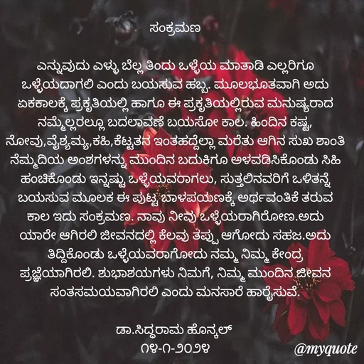 Quote by Siddarama Honnkal - ಸಂಕ್ರಮಣ

ಎನ್ನುವುದು ಎಳ್ಳು ಬೆಲ್ಲ ತಿಂದು ಒಳ್ಳೆಯ ಮಾತಾಡಿ ಎಲ್ಲರಿಗೂ ಒಳ್ಳೆಯದಾಗಲಿ ಎಂದು ಬಯಸುವ ಹಬ್ಬ. ಮೂಲಭೂತವಾಗಿ ಅದು ಏಕಕಾಲಕ್ಕೆ ಪ್ರಕೃತಿಯಲ್ಲಿ ಹಾಗೂ ಈ ಪ್ರಕೃತಿಯಲ್ಲಿರುವ ಮನುಷ್ಯರಾದ ನಮ್ಮೆಲ್ಲರಲ್ಲೂ ಬದಲಾವಣೆ ಬಯಸೋ ಕಾಲ. ಹಿಂದಿನ ಕಷ್ಟ, ನೋವು,ವೈಶ್ಯಮ್ಯ,ಕಹಿ,ಕೆಟ್ಟತನ ಇಂತಹದ್ದೆಲ್ಲಾ ಮರೆತು ಆಗಿನ ಸುಖ ಶಾಂತಿ ನೆಮ್ಮದಿಯ ಅಂಶಗಳನ್ನು ಮುಂದಿನ ಬದುಕಿಗೂ ಅಳವಡಿಸಿಕೊಂಡು ಸಿಹಿ ಹಂಚಿಕೊಂಡು ಇನ್ನಷ್ಟು ಒಳ್ಳೆಯವರಾಗಲು, ಸುತ್ತಲಿನವರಿಗೆ ಒಳಿತನ್ನೆ ಬಯಸುವ ಮೂಲಕ ಈ ಪುಟ್ಟ ಬಾಳಪಯಣಕ್ಕೆ ಅರ್ಥವಂತಿಕೆ ತರುವ ಕಾಲ ಇದು ಸಂಕ್ರಮಣ. ನಾವು ನೀವು ಒಳ್ಳೆಯರಾಗಿರೋಣ.ಅದು ಯಾರೇ ಆಗಿರಲಿ ಜೀವನದಲ್ಲಿ ಕೆಲವು ತಪ್ಪು ಆಗೋದು ಸಹಜ.ಅದು ತಿದ್ದಿಕೊಂಡು ಒಳ್ಳೆಯವರಾಗೋದು ನಮ್ಮ ನಿಮ್ಮ ಕೇಂದ್ರ ಪ್ರಜ್ಞೆಯಾಗಿರಲಿ. ಶುಭಾಶಯಗಳು ನಿಮಗೆ, ನಿಮ್ಮ ಮುಂದಿನ ಜೀವನ ಸಂತಸಮಯವಾಗಿರಲಿ ಎಂದು ಮನಸಾರೆ ಹಾರೈಸುವೆ.

ಡಾ.ಸಿದ್ಧರಾಮ ಹೊನ್ಕಲ್ 
೧೪-೧-೨೦೨೪ - Made using Quotes Creator App, Post Maker App