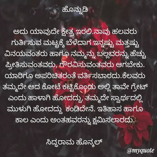 Quote by Siddarama Honnkal - ಹೊನ್ನುಡಿ

ಅದು ಯಾವುದೇ ಕ್ಷೇತ್ರ ಇರಲಿ.ನಾವು ಹಲವರು ಗುರ್ತಿಸುವ ಮಟ್ಟಕ್ಕೆ ಬೆಳೆದಾಗ ಇನ್ನಷ್ಟು ಮತ್ತಷ್ಟು ವಿನಯವಂತರು ಹಾಗೂ ನಮ್ಮನ್ನು ಬಲ್ಲವರನ್ನು ಹೆಚ್ಚು ಪ್ರೀತಿಸುವಂತವರು, ಗೌರವಿಸುವಂತವರು ಆಗಬೇಕು. ಯಾರಿಗೂ ಅಪರಿಚಿತರಂತೆ ವರ್ತಿಸಬಾರದು.ಕೆಲವರು ತಮ್ಮದೇ ಆದ ಕೋಟೆ ಕಟ್ಟಿಕೊಂಡು ಅಲ್ಲಿ ತಾವೇ ಗ್ರೇಟ್ ಎಂದು ಹಾಳಾಗಿ ಹೋದದ್ದು, ತಮ್ಮದೇ ಸ್ವಾರ್ಥದಲ್ಲಿ ಮುಳುಗಿ ಹೋದದ್ದು  ಕಂಡಿದೇನೆ. ಇತಿಹಾಸ ಹಾಗೂ ಕಾಲ ಎಂದು ಅಂತಹವರನ್ನು ಕ್ಷಮಿಸಲಾರದು.

ಸಿದ್ಧರಾಮ ಹೊನ್ಕಲ್  - Made using Quotes Creator App, Post Maker App