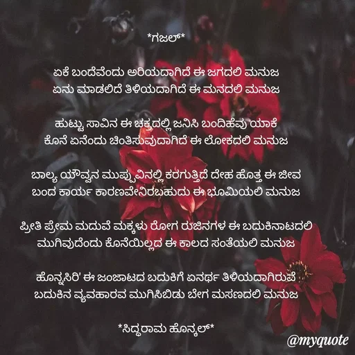 Quote by Siddarama Honnkal - *ಗಜಲ್*

ಏಕೆ ಬಂದೆವೆಂದು ಅರಿಯದಾಗಿದೆ ಈ ಜಗದಲಿ ಮನುಜ
ಏನು ಮಾಡಲಿದೆ ತಿಳಿಯದಾಗಿದೆ ಈ ಮನದಲಿ ಮನುಜ

ಹುಟ್ಟು ಸಾವಿನ ಈ‌ ಚಕ್ರದಲ್ಲಿ ಜನಿಸಿ ಬಂದಿಹೆವು ಯಾಕೆ
ಕೊನೆ ಏನೆಂದು ಚಿಂತಿಸುವುದಾಗಿದೆ ಈ ಲೋಕದಲಿ ಮನುಜ

ಬಾಲ್ಯ ಯೌವ್ವನ ಮುಪ್ಪುವಿನಲ್ಲಿ ಕರಗುತ್ತಿದೆ ದೇಹ ಹೊತ್ತ ಈ ಜೀವ
ಬಂದ ಕಾರ್ಯ ಕಾರಣವೇನಿರಬಹುದು ಈ ಭೂಮಿಯಲಿ ಮನುಜ

ಪ್ರೀತಿ ಪ್ರೇಮ ಮದುವೆ ಮಕ್ಕಳು ರೋಗ ರುಜಿನಗಳ ಈ ಬದುಕಿನಾಟದಲಿ
ಮುಗಿವುದೆಂದು ಕೊನೆಯಿಲ್ಲದ ಈ ಕಾಲದ ಸಂತೆಯಲಿ ಮನುಜ

ಹೊನ್ನಸಿರಿ' ಈ ಜಂಜಾಟದ ಬದುಕಿಗೆ ಏನರ್ಥ ತಿಳಿಯದಾಗಿರುವೆ
ಬದುಕಿನ ವ್ಯವಹಾರವ ಮುಗಿಸಿಬಿಡು ಬೇಗ ಮಸಣದಲಿ ಮನುಜ

*ಸಿದ್ಧರಾಮ ಹೊನ್ಕಲ್* - Made using Quotes Creator App, Post Maker App