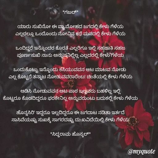 Quote by Siddarama Honnkal - *ಗಜಲ್*

ಯಾರು ಸುಖಿನೋ ಈ ವ್ಯಾಮೋಹದ ಜಗದಲ್ಲಿ ಕೇಳು ಗೆಳೆಯ
ಎಲ್ಲರಲ್ಲೂ ಒಂದೊಂದು ನೋವಿನ ಕಥೆ ಮನದಲ್ಲಿ ಕೇಳು ಗೆಳೆಯ

ಒಂದಿದ್ದರೆ ಇನ್ನೊಂದರ ಕೊರತೆ ಎಲ್ಲರಿಗೂ ಇಲ್ಲಿ ಸಹಜಾತಿ ಸಹಜ
ಪೂರ್ಣಸುಖಿ ನಾನು ಅನ್ನುವನಿಲ್ಲಿಲ್ಲ ಎಲ್ಲದರಲ್ಲಿ ಕೇಳು ಗೆಳೆಯ

ಒಂದುಕೊಟ್ಟು ಇನ್ನೊಂದು ಕಸಿಯುವವನ ಆಟ ಮಾಟವ ನೋಡು 
ಎಲ್ಲ ಕೊಟ್ಟರೆ ತನ್ನಾಟ ನೋಡುವವರಾರೆಂಬ! ಚಿಂತೆಯಲ್ಲಿ ಕೇಳು ಗೆಳೆಯ

ಆಡಿಸಿ ನೋಡುವವನ ಆಟ ಪಾಠ ಬಲ್ಲವರು ಬಹಳಿಲ್ಲ ಇಲ್ಲಿ
ಕೊಟ್ಟರೂ ಕೊಡದಿದ್ದರೂ ಫರಕೇನಿಲ್ಲ ಅನ್ನುವರುಂಟು ಬದುಕಲ್ಲಿ ಕೇಳು ಗೆಳೆಯ

ಹೊನ್ನಸಿರಿ' ಇದ್ದರೂ ಇಲ್ಲದಿದ್ದರೂ ಈ ಜಗದಾಟ ನಡಿತಾ ಇರ್ತದೆ
ಸಾಸಿವೆಯಷ್ಟು ಸುಖಕ್ಕೆ ಸಾಗರದಷ್ಟು ದು:ಖವಿದೆಯಿಲ್ಲಿ ಕೇಳು ಗೆಳೆಯ

*ಸಿದ್ಧರಾಮ ಹೊನ್ಕಲ್* - Made using Quotes Creator App, Post Maker App