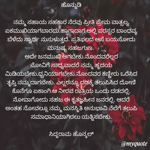 Quote by Siddarama Honnkal - ಹೊನ್ನುಡಿ

ನಮ್ಮ ಸಹಾಯ ಸಹಕಾರ ನೆರವು ಪ್ರೀತಿ ಪ್ರೇಮ ವಾತ್ಸಲ್ಯ ಏಕಮುಖಿಯಾಗಬಾರದು.ಹಾಗಾದಾಗ ಅಲ್ಲಿ ಪರಸ್ಪರ ಬಾಂಧವ್ಯ ಬೆಳೆದು ಸ್ವಾರ್ಥ ನುಸುಳುತ್ತದೆ. ಪ್ರತಿಫಲದ ಆಸೆ ಬಯಸೋದು ಮನುಷ್ಯ ಸಹಜಗುಣ. 
ಅದೇ ಜನಮುಖಿ ಆಗಬೇಕು.ನೊಂದವರೆಲ್ಲರ ನೋವಿಗೆ ಸಾಧ್ಯವಾದರೆ ನಮ್ಮ ಹೃದಯ ಮಿಡಿಯಬೇಕು.ಧ್ವನಿಯಾಗಬೇಕು.ನೊಂದವರ ಕಣ್ಣೀರು ಒರೆಸಿದ ತೃಪ್ತಿ ನಮ್ಮದಾಗಬೇಕು. ಎಲ್ಲರನ್ನೂ ದಡಕ್ಕೆ ತಲುಪಿಸಿದ ದೋಣಿ ಕೊನೆಗೂ ಏಕಾಂಗಿ ಆ ನೀರವ ರಾತ್ರಿಯ ಒಂದು ದಡದಲ್ಲಿ. ನೋವಾಗೋದು ಸಹಜ ಈ ಕೃತಜ್ಞಹೀನ ಜನರಲ್ಲಿ. ಆದರೆ ಅಂತಹ ನೋವಲ್ಲೂ ನಮ್ಮ ಮನಸ್ಥಿತಿ ಅನುಭಾವಿ ನೆಲೆಗೆ ತಲುಪಿ ಸಮಾಧಾನಿಯಾಗಿರಲು ಯತ್ನಿಸಬೇಕು.

ಸಿದ್ಧರಾಮ ಹೊನ್ಕಲ್
 - Made using Quotes Creator App, Post Maker App
