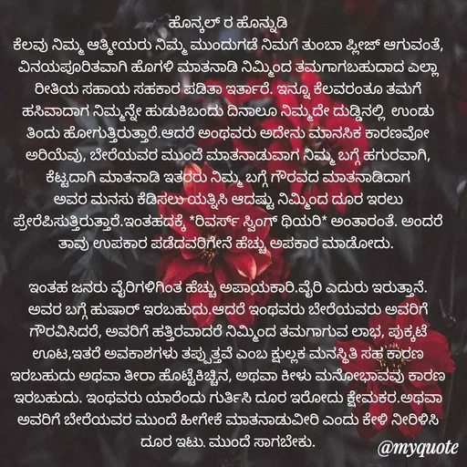 Quote by Siddarama Honnkal - ಹೊನ್ಕಲ್ ರ ಹೊನ್ನುಡಿ
ಕೆಲವು ನಿಮ್ಮ ಆತ್ಮೀಯರು ನಿಮ್ಮ ಮುಂದುಗಡೆ ನಿಮಗೆ ತುಂಬಾ ಪ್ಲೀಜ್ ಆಗುವಂತೆ, ವಿನಯಪೂರಿತವಾಗಿ ಹೊಗಳಿ ಮಾತನಾಡಿ ನಿಮ್ಮಿಂದ ತಮಗಾಗಬಹುದಾದ ಎಲ್ಲಾ ರೀತಿಯ ಸಹಾಯ ಸಹಕಾರ ಪಡಿತಾ ಇರ್ತಾರೆ. ಇನ್ನೂ ಕೆಲವರಂತೂ ತಮಗೆ ಹಸಿವಾದಾಗ ನಿಮ್ಮನ್ನೇ ಹುಡುಕಿಬಂದು ದಿನಾಲೂ ನಿಮ್ಮದೇ ದುಡ್ಡಿನಲ್ಲಿ  ಉಂಡು ತಿಂದು ಹೋಗುತ್ತಿರುತ್ತಾರೆ.ಆದರೆ ಅಂಥವರು ಅದೇನು ಮಾನಸಿಕ ಕಾರಣವೋ ಅರಿಯೆವು, ಬೇರೆಯವರ ಮುಂದೆ ಮಾತನಾಡುವಾಗ ನಿಮ್ಮ ಬಗ್ಗೆ ಹಗುರವಾಗಿ, ಕೆಟ್ಟದಾಗಿ ಮಾತನಾಡಿ ಇತರರು ನಿಮ್ಮ ಬಗ್ಗೆ ಗೌರವದ ಮಾತನಾಡಿದಾಗ ಅವರ ಮನಸು ಕೆಡಿಸಲು ಯತ್ನಿಸಿ ಆದಷ್ಟು ನಿಮ್ಮಿಂದ ದೂರ ಇರಲು ಪ್ರೇರೆಪಿಸುತ್ತಿರುತ್ತಾರೆ.ಇಂತಹದಕ್ಕೆ *ರಿವರ್ಸ್ ಸ್ವಿಂಗ್ ಥಿಯರಿ* ಅಂತಾರಂತೆ. ಅಂದರೆ ತಾವು ಉಪಕಾರ ಪಡೆದವರಿಗೇನೆ ಹೆಚ್ಚು ಅಪಕಾರ ಮಾಡೋದು. 

ಇಂತಹ ಜನರು ವೈರಿಗಳಿಗಿಂತ ಹೆಚ್ಚು ಅಪಾಯಕಾರಿ.ವೈರಿ ಎದುರು ಇರುತ್ತಾನೆ. ಅವರ ಬಗ್ಗೆ ಹುಷಾರ್ ಇರಬಹುದು.ಆದರೆ ಇಂಥವರು ಬೇರೆಯವರು ಅವರಿಗೆ ಗೌರವಿಸಿದರೆ, ಅವರಿಗೆ ಹತ್ತಿರವಾದರೆ ನಿಮ್ಮಿಂದ ತಮಗಾಗುವ ಲಾಭ, ಪುಕ್ಕಟೆ ಊಟ,ಇತರೆ ಅವಕಾಶಗಳು ತಪ್ಪುತ್ತವೆ ಎಂಬ ಕ್ಷುಲ್ಲಕ ಮನಸ್ಥಿತಿ ಸಹ ಕಾರಣ ಇರಬಹುದು ಅಥವಾ ತೀರಾ ಹೊಟ್ಟೆಕಿಚ್ಚಿನ, ಅಥವಾ ಕೀಳು ಮನೋಭಾವವು ಕಾರಣ ಇರಬಹುದು. ಇಂಥವರು ಯಾರೆಂದು ಗುರ್ತಿಸಿ ದೂರ ಇರೋದು ಕ್ಷೇಮಕರ.ಅಥವಾ ಅವರಿಗೆ ಬೇರೆಯವರ ಮುಂದೆ ಹೀಗೇಕೆ ಮಾತನಾಡುವೀರಿ ಎಂದು ಕೇಳಿ ನೀರಿಳಿಸಿ ದೂರ ಇಟ್ಟು ಮುಂದೆ ಸಾಗಬೇಕು.

 - Made using Quotes Creator App, Post Maker App