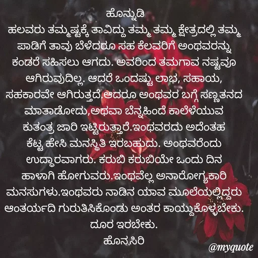 Quote by Siddarama Honnkal -  ಹೊನ್ನುಡಿ
ಹಲವರು ತಮ್ಮಷ್ಟಕ್ಕೆ ತಾವಿದ್ದು ತಮ್ಮ ತಮ್ಮ ಕ್ಷೇತ್ರದಲ್ಲಿ ತಮ್ಮ ಪಾಡಿಗೆ ತಾವು ಬೆಳೆದರೂ ಸಹ ಕೆಲವರಿಗೆ ಅಂಥವರನ್ನು ಕಂಡರೆ ಸಹಿಸಲು ಆಗದು. ಅವರಿಂದ ತಮಗಾವ ನಷ್ಟವೂ ಆಗಿರುವುದಿಲ್ಲ. ಆದರೆ ಒಂದಷ್ಟು ಲಾಭ, ಸಹಾಯ, ಸಹಕಾರವೇ ಆಗಿರುತ್ತದೆ.ಆದರೂ ಅಂಥವರ ಬಗ್ಗೆ ಸಣ್ಣತನದ ಮಾತಾಡೋದು,ಅಥವಾ ಬೆನ್ನಹಿಂದೆ ಕಾಲೆಳೆಯುವ ಕುತಂತ್ರ ಜಾರಿ ಇಟ್ಟಿರುತ್ತಾರೆ.ಇಂಥವರದು ಅದೆಂತಹ ಕೆಟ್ಟ ಹೇಸಿ ಮನಸ್ಥಿತಿ ಇರಬಹುದು. ಅಂಥವರೆಂದು ಉದ್ಧಾರವಾಗರು. ಕರುಬಿ ಕರುಬಿಯೇ ಒಂದು ದಿನ ಹಾಳಾಗಿ ಹೋಗುವರು.ಇಂಥವೆಲ್ಲ ಅನಾರೋಗ್ಯಕಾರಿ ಮನಸುಗಳು.ಇಂಥವರು ನಾಡಿನ ಯಾವ ಮೂಲೆಯಲ್ಲಿದ್ದರು ಆಂತರ್ಯದಿ ಗುರುತಿಸಿಕೊಂಡು ಅಂತರ ಕಾಯ್ದುಕೊಳ್ಳಬೇಕು. ದೂರ ಇರಬೇಕು.
ಹೊನ್ನಸಿರಿ
 - Made using Quotes Creator App, Post Maker App