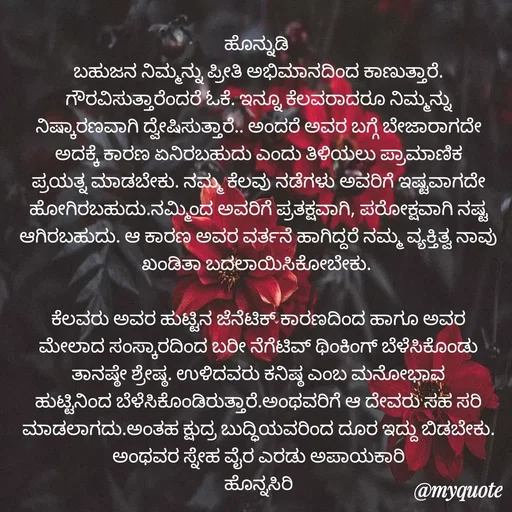 Quote by Siddarama Honnkal - ಹೊನ್ನುಡಿ 
ಬಹುಜನ ನಿಮ್ಮನ್ನು ಪ್ರೀತಿ ಅಭಿಮಾನದಿಂದ‌ ಕಾಣುತ್ತಾರೆ. ಗೌರವಿಸುತ್ತಾರೆಂದರೆ ಓಕೆ. ಇನ್ನೂ ಕೆಲವರಾದರೂ‌ ನಿಮ್ಮನ್ನು ನಿಷ್ಕಾರಣವಾಗಿ ದ್ವೇಷಿಸುತ್ತಾರೆ.. ಅಂದರೆ ಅವರ ಬಗ್ಗೆ ಬೇಜಾರಾಗದೇ ಅದಕ್ಕೆ ಕಾರಣ ಏನಿರಬಹುದು ಎಂದು ತಿಳಿಯಲು‌ ಪ್ರಾಮಾಣಿಕ ಪ್ರಯತ್ನ ಮಾಡಬೇಕು. ನಮ್ಮ ಕೆಲವು‌ ನಡೆಗಳು ಅವರಿಗೆ ಇಷ್ಟವಾಗದೇ ಹೋಗಿರಬಹುದು.ನಮ್ಮಿಂದ ಅವರಿಗೆ ಪ್ರತಕ್ಷವಾಗಿ, ಪರೋಕ್ಷವಾಗಿ ನಷ್ಟ ಆಗಿರಬಹುದು. ಆ ಕಾರಣ ಅವರ ವರ್ತನೆ ಹಾಗಿದ್ದರೆ ನಮ್ಮ ವ್ಯಕ್ತಿತ್ವ ನಾವು ಖಂಡಿತಾ ಬದಲಾಯಿಸಿಕೋಬೇಕು. 

ಕೆಲವರು ಅವರ ಹುಟ್ಟಿನ ಜೆನೆಟಿಕ್ ಕಾರಣದಿಂದ ಹಾಗೂ ಅವರ ಮೇಲಾದ ಸಂಸ್ಕಾರದಿಂದ ಬರೀ ನೆಗೆಟಿವ್ ಥಿಂಕಿಂಗ್ ಬೆಳೆಸಿಕೊಂಡು ತಾನಷ್ಠೇ ಶ್ರೇಷ್ಠ. ಉಳಿದವರು ಕನಿಷ್ಠ ಎಂಬ ಮನೋಭಾವ‌ ಹುಟ್ಟಿನಿಂದ ಬೆಳೆಸಿಕೊಂಡಿರುತ್ತಾರೆ.ಅಂಥವರಿಗೆ ಆ ದೇವರು ಸಹ ಸರಿ ಮಾಡಲಾಗದು.ಅಂತಹ ಕ್ಷುದ್ರ ಬುದ್ಧಿಯವರಿಂದ ದೂರ ಇದ್ದು ಬಿಡಬೇಕು. ಅಂಥವರ ಸ್ನೇಹ ವೈರ ಎರಡು ಅಪಾಯಕಾರಿ
ಹೊನ್ನಸಿರಿ - Made using Quotes Creator App, Post Maker App