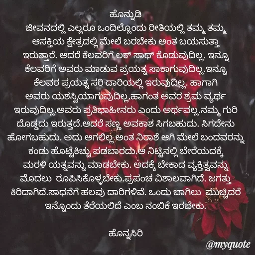 Quote by Siddarama Honnkal - ಹೊನ್ನುಡಿ
ಜೀವನದಲ್ಲಿ ಎಲ್ಲರೂ ಒಂದಿಲ್ಲೊಂದು ರೀತಿಯಲ್ಲಿ ತಮ್ಮ ತಮ್ಮ ಆಸಕ್ತಿಯ ಕ್ಷೇತ್ರದಲ್ಲಿ ಮೇಲೆ ಬರಬೇಕು ಅಂತ ಬಯಸುತ್ತಾ ಇರುತ್ತಾರೆ. ಆದರೆ ಕೆಲವರಿಗೆ ಲಕ್ ಸಾಥ್ ಕೊಡುವುದಿಲ್ಲ. ಇನ್ನೂ ಕೆಲವರಿಗೆ ಅವರು ಮಾಡುವ ಪ್ರಯತ್ನ ಸಾಕಾಗುವುದಿಲ್ಲ.ಇನ್ನೂ ಕೆಲವರ ಪ್ರಯತ್ನ ಸರಿ ದಾರಿಯಲ್ಲಿ ಇರುವುದಿಲ್ಲ. ಹಾಗಾಗಿ ಅವರು ಯಶಸ್ವಿಯಾಗುವುದಿಲ್ಲ.ಹಾಗಂತ ಅವರ ಶ್ರಮ ವ್ಯರ್ಥ ಇರುವುದಿಲ್ಲ.ಅವರು ಪ್ರತಿಭಾ‌ಹೀನರು ಎಂದು ಅರ್ಥವಲ್ಲ.ನಮ್ಮ ಗುರಿ ದೊಡ್ಡದು ಇರುತ್ತದೆ.ಆದರೆ ಸಣ್ಣ ಅವಕಾಶ ಸಿಗಬಹುದು. ಸಿಗದೇನು ಹೋಗಬಹುದು. ಅದು ಆಗಲಿಲ್ಲ ಅಂತ ನಿರಾಶೆ ಆಗಿ ಮೇಲೆ ಬಂದವರನ್ನು ಕಂಡು ಹೊಟ್ಟೆಕಿಚ್ಚು ಪಡಬಾರದು.ಆ ನಿಟ್ಟಿನಲ್ಲಿ ಬೇರೆಯದಕ್ಕೆ ಮರಳಿ ಯತ್ನವನ್ನು ಮಾಡಬೇಕು. ಅದಕ್ಕೆ‌ ಬೇಕಾದ ವ್ಯಕ್ತಿತ್ವವನ್ನು ಮೊದಲು  ರೂಪಿಸಿಕೊಳ್ಳಬೇಕು.ಪ್ರಪಂಚ ವಿಶಾಲವಾಗಿದೆ. ಜಗತ್ತು ಕಿರಿದಾಗಿದೆ.ಸಾಧನೆಗೆ ಹಲವು ದಾರಿಗಳಿವೆ. ಒಂದು ಬಾಗಿಲು  ಮುಚ್ಚಿದರೆ ಇನ್ನೊಂದು ತೆರೆಯಲಿದೆ ಎಂಬ ನಂಬಿಕೆ ಇರಬೇಕು.

ಹೊನ್ನಸಿರಿ

 - Made using Quotes Creator App, Post Maker App