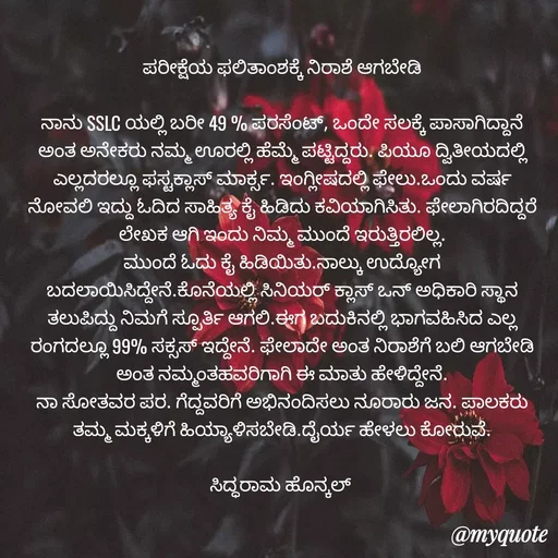 Quote by Siddarama Honnkal - ಪರೀಕ್ಷೆಯ ಫಲಿತಾಂಶಕ್ಕೆ ನಿರಾಶೆ ಆಗಬೇಡಿ

ನಾನು SSLC ಯಲ್ಲಿ ಬರೀ 49 % ಪರಸೆಂಟ್, ಒಂದೇ ಸಲಕ್ಕೆ ಪಾಸಾಗಿದ್ದಾನೆ ಅಂತ ಅನೇಕರು ನಮ್ಮ ಊರಲ್ಲಿ ಹೆಮ್ಮೆ ಪಟ್ಟಿದ್ದರು. ಪಿಯೂ ದ್ವಿತೀಯದಲ್ಲಿ ಎಲ್ಲದರಲ್ಲೂ ಫಸ್ಟಕ್ಲಾಸ್ ಮಾರ್ಕ್ಸ. ಇಂಗ್ಲೀಷದಲ್ಲಿ ಫೇಲು.ಒಂದು ವರ್ಷ ನೋವಲಿ ಇದ್ದು ಓದಿದ ಸಾಹಿತ್ಯ ಕೈ ಹಿಡಿದು ಕವಿಯಾಗಿಸಿತು. ಫೇಲಾಗಿರದಿದ್ದರೆ ಲೇಖಕ ಆಗಿ ಇಂದು ನಿಮ್ಮ ಮುಂದೆ ಇರುತ್ತಿರಲಿಲ್ಲ.
ಮುಂದೆ ಓದು ಕೈ ಹಿಡಿಯಿತು.ನಾಲ್ಕು ಉದ್ಯೋಗ ಬದಲಾಯಿಸಿದ್ದೇನೆ.ಕೊನೆಯಲ್ಲಿ ಸಿನಿಯರ್ ಕ್ಲಾಸ್ ಒನ್ ಅಧಿಕಾರಿ ಸ್ಥಾನ ತಲುಪಿದ್ದು ನಿಮಗೆ ಸ್ಪೂರ್ತಿ ಆಗಲಿ.ಈಗ ಬದುಕಿನಲ್ಲಿ ಭಾಗವಹಿಸಿದ ಎಲ್ಲ ರಂಗದಲ್ಲೂ 99% ಸಕ್ಸಸ್ ಇದ್ದೇನೆ. ಫೇಲಾದೇ ಅಂತ ನಿರಾಶೆಗೆ ಬಲಿ ಆಗಬೇಡಿ ಅಂತ ನಮ್ಮಂತಹವರಿಗಾಗಿ ಈ ಮಾತು ಹೇಳಿದ್ದೇನೆ.
ನಾ ಸೋತವರ ಪರ. ಗೆದ್ದವರಿಗೆ ಅಭಿನಂದಿಸಲು ನೂರಾರು ಜನ. ಪಾಲಕರು ತಮ್ಮ ಮಕ್ಕಳಿಗೆ ಹಿಯ್ಯಾಳಿಸಬೇಡಿ.ದೈರ್ಯ ಹೇಳಲು ಕೋರುವೆ.

ಸಿದ್ಧರಾಮ ಹೊನ್ಕಲ್  - Made using Quotes Creator App, Post Maker App