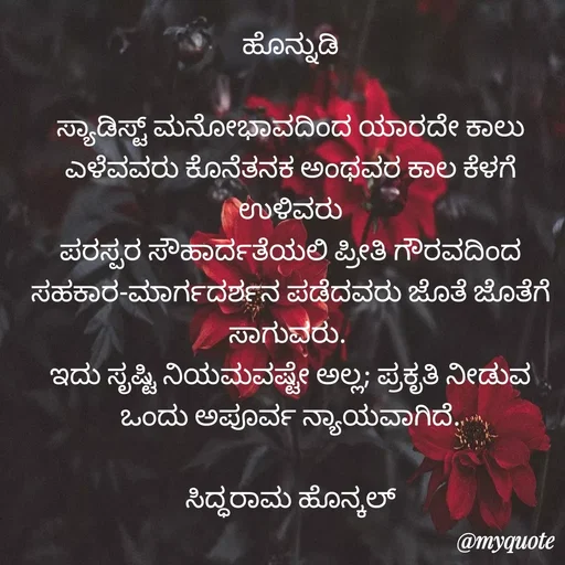 Quote by Siddarama Honnkal - ಹೊನ್ನುಡಿ

ಸ್ಯಾಡಿಸ್ಟ್ ಮನೋಭಾವದಿಂದ ಯಾರದೇ ಕಾಲು ಎಳೆವವರು ಕೊನೆತನಕ ಅಂಥವರ ಕಾಲ ಕೆಳಗೆ ಉಳಿವರು
ಪರಸ್ಪರ ಸೌಹಾರ್ದತೆಯಲಿ ಪ್ರೀತಿ ಗೌರವದಿಂದ ಸಹಕಾರ-ಮಾರ್ಗದರ್ಶನ ಪಡೆದವರು ಜೊತೆ ಜೊತೆಗೆ ಸಾಗುವರು. 
ಇದು ಸೃಷ್ಟಿ ನಿಯಮವಷ್ಟೇ ಅಲ್ಲ; ಪ್ರಕೃತಿ ನೀಡುವ ಒಂದು ಅಪೂರ್ವ ನ್ಯಾಯವಾಗಿದೆ.

ಸಿದ್ಧರಾಮ ಹೊನ್ಕಲ್ - Made using Quotes Creator App, Post Maker App