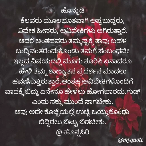 Quote by Siddarama Honnkal - ಹೊನ್ನುಡಿ
ಕೆಲವರು ಮೂಲಭೂತವಾಗಿ ಅಪ್ರಬುದ್ಧರು, ವಿವೇಕ ಹೀನರು, ಅವಿವೇಕಿಗಳು ಆಗಿರುತ್ತಾರೆ. ಆದರೆ ಅಂತಹವರು ತಮ್ಮಷ್ಟಕ್ಕೆ ತಾವು ಬಹಳ ಬುದ್ಧಿವಂತರೆಂದುಕೊಂಡು ತಮಗೆ ಸಂಬಂಧವೇ ಇಲ್ಲದ ವಿಷಯದಲ್ಲಿ ಮೂಗು ತೂರಿಸಿ ಏನಾದರೂ ಹೇಳಿ ತಮ್ಮ ಶಾಣ್ಯಾತನ ಪ್ರದರ್ಶನ ಮಾಡಲು ಹವಣಿಸುತ್ತಿರುತ್ತಾರೆ.ಅಂತಹ ಅವಿವೇಕಿಗಳೊಂದಿಗೆ ವಾದಕ್ಕೆ ಬಿದ್ದು ಏನೇನೂ ಹೇಳಲು ಹೋಗಬಾರದು.ಗುಡ್ ಎಂದು ನಕ್ಕು ಮುಂದೆ ಸಾಗಬೇಕು.
ಅವು ಅದೇ ಕೊಚ್ಚೆಯಲ್ಲೆ ಉಚ್ಚೆ ಒಯ್ದುಕೊಂಡು 
ಬಿದ್ದಿರಲು ಬಿಟ್ಟು ಬಿಡಬೇಕು.
@-ಹೊನ್ನಸಿರಿ - Made using Quotes Creator App, Post Maker App