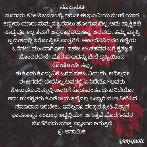 Quote by Siddarama Honnkal - ಸಹಜ ನುಡಿ
ನೂರಾರು ಕೋಟಿ ಜನಸಂಖ್ಯೆ ಇರೋ ಈ ಭೂಮಿಯ ಮೇಲೆ ಯಾರ ಕಣ್ಣೀರು ಯಾರು ಸುಮ್ಮನೆ ಒರೆಸಲು ಹೋಗುವುದಿಲ್ಲ.ಅದು ಪ್ರಾಕ್ಟಿಕಲಿ ಸಾಧ್ಯವೂ ಇಲ್ಲ.ತಮಗೆ ಆಪ್ತರಾದವರು,ಇಷ್ಟ ಆದವರು, ತಮ್ಮ ವ್ಯಾಪ್ತಿ ಪ್ರದೇಶದಲ್ಲಿ ಇರೋ ಪ್ರೀತಿ ಪಾತ್ರರಿಗೆ, ಅರ್ಹರೆನಿಸಿದವರ ಕಣ್ಣೀರು ಒರೆಸಲು ಮುಂದಾಗೋದು ಸಹಜ.ಅಂತಹವರ ಬಗ್ಗೆ ಕೃತಜ್ಞತೆ ಹೊಂದಿರಬೇಕೇ ಹೊರತು ಅದನ್ನು ಬೇರೆ ದೃಷ್ಟಿಯಿಂದ 
ನೋಡೋದೇ ತಪ್ಪು.
ಈ ಕೊಡು ಕೊಳ್ಳುವಿಕೆ ಜಗದ ಸಹಜ ನಿಯಮ. ಅದಿಲ್ಲದೇ ಈ ಜಗದಲ್ಲಿ ಬೇರೆನಿಲ್ಲ.ಅವರಲ್ಲಿ ಏನಿದೆಯೋ ಅವರು ಕೊಡುವರು.ನಿಮ್ಮಲ್ಲಿ ಅವರಿಗೆ ಕೊಡುವಂತಹದು ಏನಿದೆಯೋ ಅದು ಉಪಕೃತರು ಕೊಡೋದು ತಪ್ಪೆನಲ್ಲ.ಒಟ್ಟಾರೆ ಋಣ ತೀರಿಸಿದ ಸಮಾಧಾನ ಇರಬೇಕು. ಇವೆಲ್ಲವೂ ಪರಸ್ಪರ ಪ್ರೀತಿ ವಿಶ್ವಾಸ ಭಾವನಾತ್ಮಕ ಸಂಬಂಧ ಇದ್ದಲ್ಲಿಯೇ  ಆಗುತ್ತವೆ.ಹೊರಗಿನವರ ಜೊತೆಗಿನದು ಮಾತ್ರ ವ್ಯಾಪಾರ ಆಗುತ್ತದೆ
@-ಅನಾಮಿಕ  - Made using Quotes Creator App, Post Maker App