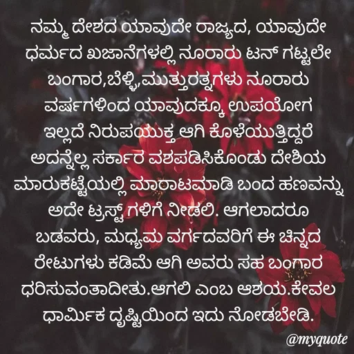 Quote by Siddarama Honnkal - ನಮ್ಮ ದೇಶದ ಯಾವುದೇ ರಾಜ್ಯದ, ಯಾವುದೇ ಧರ್ಮದ ಖಜಾನೆಗಳಲ್ಲಿ ನೂರಾರು ಟನ್ ಗಟ್ಟಲೇ ಬಂಗಾರ,ಬೆಳ್ಳಿ,ಮುತ್ತುರತ್ನಗಳು ನೂರಾರು ವರ್ಷಗಳಿಂದ ಯಾವುದಕ್ಕೂ ಉಪಯೋಗ ಇಲ್ಲದೆ ನಿರುಪಯುಕ್ತ ಆಗಿ ಕೊಳೆಯುತ್ತಿದ್ದರೆ ಅದನ್ನೆಲ್ಲ ಸರ್ಕಾರ ವಶಪಡಿಸಿಕೊಂಡು ದೇಶಿಯ ಮಾರುಕಟ್ಟೆಯಲ್ಲಿ ಮಾರಾಟಮಾಡಿ ಬಂದ ಹಣವನ್ನು ಅದೇ ಟ್ರಸ್ಟ್ ಗಳಿಗೆ ನೀಡಲಿ. ಆಗಲಾದರೂ ಬಡವರು, ಮಧ್ಯಮ ವರ್ಗದವರಿಗೆ ಈ ಚಿನ್ನದ‌ ರೇಟುಗಳು‌ ಕಡಿಮೆ‌ ಆಗಿ ಅವರು‌ ಸಹ ಬಂಗಾರ ಧರಿಸುವಂತಾದೀತು.ಆಗಲಿ‌ ಎಂಬ ಆಶಯ.ಕೇವಲ ಧಾರ್ಮಿಕ ದೃಷ್ಟಿಯಿಂದ ಇದು ನೋಡಬೇಡಿ. - Made using Quotes Creator App, Post Maker App