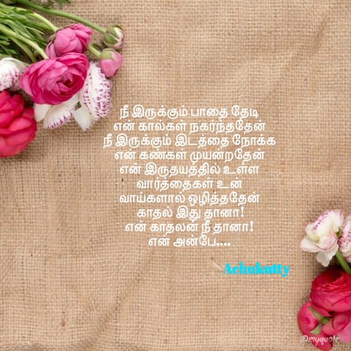 Quote by Achukutty - நீ இருக்கும் பாதை தேடி 
என் கால்கள் நகர்ந்ததேன் 
நீ இருக்கும் இடத்தை நோக்க 
என் கண்கள் முயன்றதேன் 
என் இருதயத்தில் உள்ள 
வார்த்தைகள் உன் 
வாய்களால் ஒழித்ததேன் 
 காதல் இது தானா! 
என் காதலன் நீ தானா! 
என் அன்பே…. 
 
                                                     Achukutty  - Made using Quotes Creator App, Post Maker App