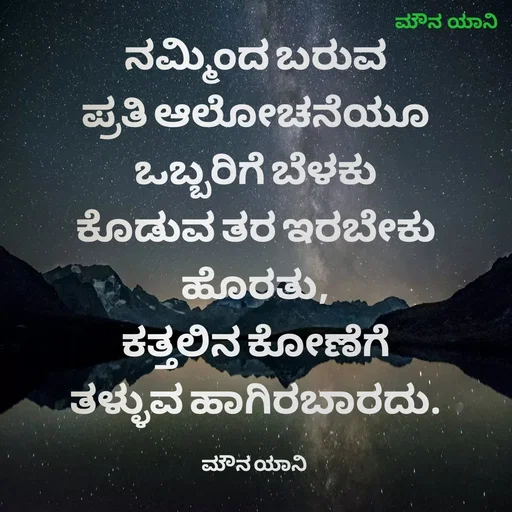 Quote by ಮೌನ ಯಾನ - ನಮ್ಮಿಂದ ಬರುವ
ಪ್ರತಿ ಆಲೋಚನೆಯೂ
ಒಬ್ಬರಿಗೆ ಬೆಳಕು
ಕೊಡುವ ತರ ಇರಬೇಕು
ಹೊರತು,
ಕತ್ತಲಿನ ಕೋಣೆಗೆ
ತಳ್ಳುವ ಹಾಗಿರಬಾರದು.

ಮೌನ ಯಾನಿ  - Made using Quotes Creator App, Post Maker App