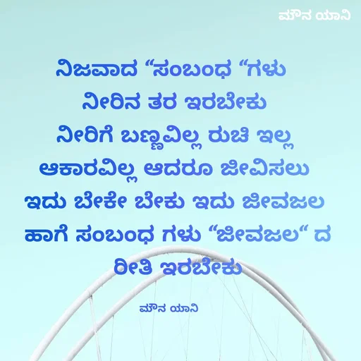 Quote by ಮೌನ ಯಾನ - ನಿಜವಾದ “ಸಂಬಂಧ “ಗಳು
 ನೀರಿನ ತರ ಇರಬೇಕು
 ನೀರಿಗೆ ಬಣ್ಣವಿಲ್ಲ ರುಚಿ ಇಲ್ಲ
 ಆಕಾರವಿಲ್ಲ ಆದರೂ ಜೀವಿಸಲು
 ಇದು ಬೇಕೇ ಬೇಕು ಇದು ಜೀವಜಲ
  ಹಾಗೆ ಸಂಬಂಧ ಗಳು “ಜೀವಜಲ“ ದ
  ರೀತಿ ಇರಬೇಕು

ಮೌನ ಯಾನಿ  - Made using Quotes Creator App, Post Maker App