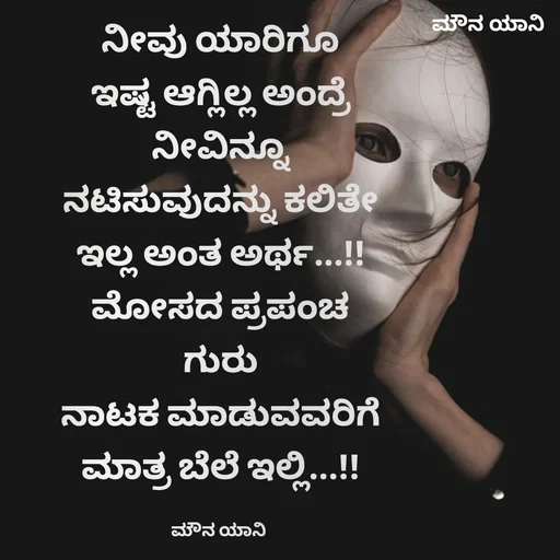 Quote by ಮೌನ ಯಾನ - ನೀವು ಯಾರಿಗೂ
ಇಷ್ಟ ಆಗ್ಲಿಲ್ಲ ಅಂದ್ರೆ
ನೀವಿನ್ನೂ
ನಟಿಸುವುದನ್ನು ಕಲಿತೇ
ಇಲ್ಲ ಅಂತ ಅರ್ಥ...!!
ಮೋಸದ ಪ್ರಪಂಚ
ಗುರು
ನಾಟಕ ಮಾಡುವವರಿಗೆ
ಮಾತ್ರ ಬೆಲೆ ಇಲ್ಲಿ...!!

ಮೌನ ಯಾನಿ  - Made using Quotes Creator App, Post Maker App