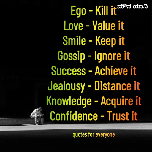 Quote by ಮೌನ ಯಾನ - Ego - Kill it
Love - Value it
Smile - Keep it
Gossip - Ignore it
Success - Achieve it
Jealousy - Distance it
Knowledge - Acquire it
Confidence - Trust it

quotes for everyone - Made using Quotes Creator App, Post Maker App