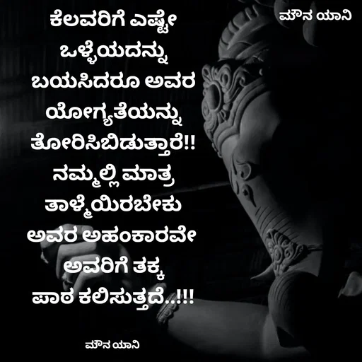 Quote by ಮೌನ ಯಾನ - ಕೆಲವರಿಗೆ ಎಷ್ಟೇ
ಒಳ್ಳೆಯದನ್ನು
ಬಯಸಿದರೂ ಅವರ
ಯೋಗ್ಯತೆಯನ್ನು
ತೋರಿಸಿಬಿಡುತ್ತಾರೆ!!
ನಮ್ಮಲ್ಲಿ ಮಾತ್ರ
ತಾಳ್ಮೆಯಿರಬೇಕು
ಅವರ ಅಹಂಕಾರವೇ 
ಅವರಿಗೆ ತಕ್ಕ
ಪಾಠ ಕಲಿಸುತ್ತದೆ..!!!


ಮೌನ ಯಾನಿ  - Made using Quotes Creator App, Post Maker App