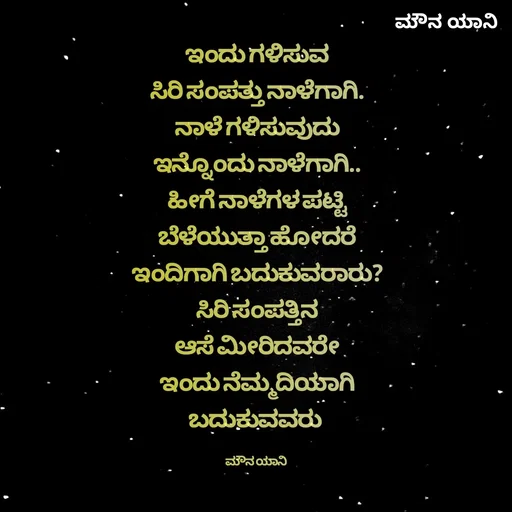 Quote by ಮೌನ ಯಾನ - ಇಂದು ಗಳಿಸುವ
ಸಿರಿ ಸಂಪತ್ತು ನಾಳೆಗಾಗಿ.
ನಾಳೆ ಗಳಿಸುವುದು
ಇನ್ನೊಂದು ನಾಳೆಗಾಗಿ..
ಹೀಗೆ ನಾಳೆಗಳ ಪಟ್ಟಿ
ಬೆಳೆಯುತ್ತಾ ಹೋದರೆ
ಇಂದಿಗಾಗಿ ಬದುಕುವರಾರು?
ಸಿರಿ ಸಂಪತ್ತಿನ
ಆಸೆ ಮೀರಿದವರೇ
ಇಂದು ನೆಮ್ಮದಿಯಾಗಿ
ಬದುಕುವವರು 

ಮೌನ ಯಾನಿ  - Made using Quotes Creator App, Post Maker App