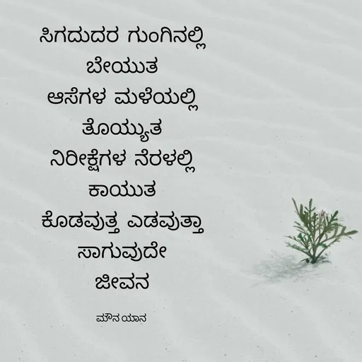 Quote by ಮೌನ ಯಾನ - ಸಿಗದುದರ  ಗುಂಗಿನಲ್ಲಿ
ಬೇಯುತ
ಆಸೆಗಳ  ಮಳೆಯಲ್ಲಿ
ತೊಯ್ಯುತ
ನಿರೀಕ್ಷೆಗಳ  ನೆರಳಲ್ಲಿ
ಕಾಯುತ
ಕೊಡವುತ್ತ  ಎಡವುತ್ತಾ
ಸಾಗುವುದೇ
ಜೀವನ

ಮೌನ ಯಾನ  - Made using Quotes Creator App, Post Maker App