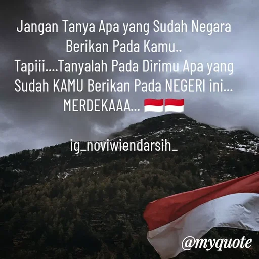 Quote by Novi Wiendarsih - Jangan Tanya Apa yang Sudah Negara Berikan Pada Kamu..
Tapiii....Tanyalah Pada Dirimu Apa yang Sudah KAMU Berikan Pada NEGERI ini...
MERDEKAAA... 🇮🇩🇮🇩

ig_noviwiendarsih_ - Made using Quotes Creator App, Post Maker App